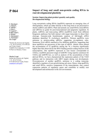 162
P 064
F. Merchan*,
A. Maizel*,
E. Marin†,
A. Herz†,
P. Laporte*,
B. Ben Amor*,
S. Wirth*,
C. Hartmann*,
L. Nussaume†
M. Crespi*
*Institut des Sciences du Végétal,
1 Av. de la Terrasse, F-91198 Gif-
sur-Yvette, France
†LBDP CEA Cadarache, F-13108
St Paul Lez Durance, France
Martin Crespi
Institut des Sciences du Végétal,
1 Av. de la Terrasse,
F-91198 Gif-sur-Yvette, France
crespi@isv.cnrs-gif.fr
Impact of long and small non-protein coding RNAs in
root developmental plasticity
Session: Improving plant product quantity and quality
Developmental biology
Long non-protein coding RNAs (npcRNA) represent an emerging class of
riboregulators, which act either directly in this long form or are processed to
shorter miRNA and siRNA. Plant and animals use small RNAs (microRNAs
and siRNAs) as guide for post-transcriptional and epigenetic regulation. In
plants, miRNAs and trans-acting siRNA (tasiRNA) result from different
biogenesis pathways but both interact with target transcripts to direct their
cleavage. Genome-wide bioinformatic analysis of full-length cDNA
databases identified 76 Arabidopsis npcRNAs. Thirteen npcRNAs were
antisense to protein-coding mRNAs, suggesting cis-regulatory roles.
Numerous 24-nt siRNA matched to five different npcRNAs, suggesting that
these npcRNAs are precursors of this type of siRNA. Abiotic stress altered
the accumulation of 22 npcRNAs among the 76, a fraction significantly
higher than that observed for the RNA binding protein-coding fraction of the
transcriptome. One npcRNA expressed in root tissues corresponded to
TAS3a, a tasiRNA precursor target of miR390. Using reporter constructs for
TAS3a and miR390 loci, as well as analysis of the accumulation of their
derived RNAs, we have characterized the expression pattern of the TAS3
pathway and its interaction with ARF3 targets during root development.
Overexpression of another npcRNA, antisense to a coding transcript,
identified a regulator of root growth during salt stress. Hence, long npcRNAs
and small RNAs, sensitive components of the transcriptome, may control
expression patterns of regulatory genes and contribute to modify root
development and architecture in the soil environment.
 