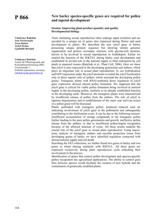 164
P 066
Volodymyr Radchuk
Nese Sreenivasulu
Twan Rutten
Ulrich Wobus
Ljudmilla Borisjuk
Volodymyr Radchuk
Institut für Pflanzengenetik und
Kulturpflanzenforschung (IPK)
Corrensstraße 3
D-06466 Gatersleben, Germany
radchukv@ipk.gatersleben.de
New barley species-specific genes are required for pollen
and tapetal development
Session: Improving plant product quantity and quality
Developmental biology
Traits mediating sexual reproduction often undergo rapid evolution and are
encoded by a unique set of genes also expressed during flower and seed
development in plants. We described the new jekyll gene in barley
possessing unique primary sequence but showing similar genomic
organization and protein secondary structure with glycine-rich proteins,
known to be involved in sexual reproduction in Arabidopsis. Earlier we
studied the function of the JEKYLL during barley seed development and
established its pivotal role in the nutrient supply to filial endosperm by cell
death in maternal tissues (Radchuk et al., Plant Cell; 2006). Here we show
that jekyll is also expressed in the developing gynoecium and anthers, which
plays an important role in sexual plant reproduction. In situ hybridization
and GFP expression under the jekyll promoter revealed the jekyll localization
only in those tapetal cells of anthers which surround the developing pollen
grains. Transgenic plants with RNAi-mediated down regulation of jekyll
gene expression showed altered pollen formation. We supposed that the
jekyll gene is critical for viable pollen formation being involved in nutrient
supply to the developing pollen, similarly to its already established function
in the developing seeds. Moreover, the transgenic plants were characterized
by insufficient release of pollen from the anthers. The role of jekyll in
tapetum degeneration and in establishment of the outer coat wall (an exine)
of a pollen grain will be discussed.
Plants, pollinated with transgenic pollen, produced reduced seed set
indicating involvement of jekyll gene in the pollination and subsequently
contributing to the fertilization event. It can be due to the following reasons:
insufficient accumulation of storage compounds in the transgenic pollen
further leading to the pure pollen germination and growth, ineffective pollen
release from the anthers, or due to insufficient pollen/stigma recognition
because of the affected structure of exine. All these results underlie the
crucial role of the jekyll gene in sexual plant reproduction. Using macro-
array analysis of transgenic anthers and nucellar projection tissue from
developing grains of barley we have identified regulators connected with
altered nutrient supply and cell death.
Searching the EST collections, we further found two genes in barley and two
genes in wheat sharing similarity with JEKYLL. All these genes are
expressed exclusively during plant reproduction cycle indicating their
involvement in the process.
Identification of genes that control pollen development and species-specific
pollen recognition has agricultural applications. The ability to control gene
flow between species would facilitate the creation of new hybrids and the
containment of genetically modified plants.
 