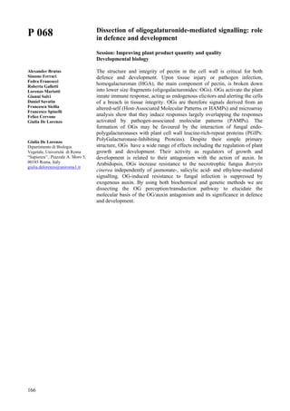 166
P 068
Alexander Brutus
Simone Ferrari
Fedra Francocci
Roberta Galletti
Lorenzo Mariotti
Gianni Salvi
Daniel Savatin
Francesca Sicilia
Francesco Spinelli
Felice Cervone
Giulia De Lorenzo
Giulia De Lorenzo
Dipartimento di Biologia
Vegetale, Università di Roma
“Sapienza” , Piazzale A. Moro 5,
00185 Roma, Italy
giulia.delorenzo@uniroma1.it
Dissection of oligogalaturonide-mediated signalling: role
in defence and development
Session: Improving plant product quantity and quality
Developmental biology
The structure and integrity of pectin in the cell wall is critical for both
defence and development. Upon tissue injury or pathogen infection,
homogalacturonan (HGA), the main component of pectin, is broken down
into lower size fragments (oligogalacturonides: OGs). OGs activate the plant
innate immune response, acting as endogenous elicitors and alerting the cells
of a breach in tissue integrity. OGs are therefore signals derived from an
altered-self (Host-Associated Molecular Patterns or HAMPs) and microarray
analysis show that they induce responses largely overlapping the responses
activated by pathogen-associated molecular patterns (PAMPs). The
formation of OGs may be favoured by the interaction of fungal endo-
polygalacturonases with plant cell wall leucine-rich-repeat proteins (PGIPs:
PolyGalacturonase-Inhibiting Proteins). Despite their simple primary
structure, OGs have a wide range of effects including the regulation of plant
growth and development. Their activity as regulators of growth and
development is related to their antagonism with the action of auxin. In
Arabidopsis, OGs increase resistance to the necrotrophic fungus Botrytis
cinerea independently of jasmonate-, salicylic acid- and ethylene-mediated
signalling. OG-induced resistance to fungal infection is suppressed by
exogenous auxin. By using both biochemical and genetic methods we are
dissecting the OG perception/transduction pathway to elucidate the
molecular basis of the OG/auxin antagonism and its significance in defence
and development.
 