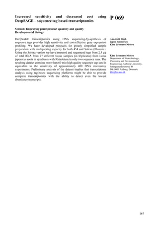 167
Increased sensitivity and decreased cost using
DeepSAGE – sequence tag based transcriptomics
Session: Improving plant product quantity and quality
Developmental biology
DeepSAGE transcriptomics using DNA sequencing-by-synthesis of
sequence tags provides high sensitivity and cost-effective gene expression
profiling. We have developed protocols for greatly simplified sample
preparation with multiplexing capacity for both 454 and Solexa (Illumina).
Using the Solexa version we have prepared and sequenced tags from 2.5 µg
of total RNA from 27 different tissue samples (in triplicates) from Lotus
japonicus roots in symbiosis with Rhizobium in only two sequence runs. The
resulting dataset contains more than 60 mio high quality sequence tags and is
equivalent to the sensitivity of approximately 400 DNA microarray
experiments. Preliminary analysis of the dataset implies that transcriptome
analysis using tag-based sequencing platforms might be able to provide
complete transcriptomics with the ability to detect even the lowest
abundance transcripts.
P 069
Annabeth Høgh
Jeppe Emmersen
Kåre Lehmann Nielsen
Kåre Lehmann Nielsen
Department of Biotechnology,
Chemistry and Environmental
Engineering, Aalborg University,
Sohngaardsholmsvej 49
DK-9000 Aalborg, Denmark
kln@bio.aau.dk
 