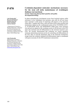 168
P 070
Laila Moubayidin1
Riccardo Di Mambro1
Raffaele Dello Ioio1
Paolo Costantino1
Sabrina Sabatini1
1 Dipartimento di Genetica e
Biologia Molecolare, Laboratory
of Functional Genomics and
Proteomics of Model Systems,
Università La Sapienza, P.le Aldo
Moro 5, 00185 Rome, Italy
Laila Moubayidin
Dipartimento di Genetica e
Biologia Molecolare, Laboratory
of Functional Genomics and
Proteomics of Model Systems,
Università La Sapienza, P.le Aldo
Moro 5, 00185 Rome, Italy
lailamoubayidin@gmail.com
Cytokinins-dependent molecular mechanisms necessary
for the stem cell niche mainteinance of Arabidopsis
thaliana root meristem
Session: Improving plant product quantity and quality
Developmental biology
In plants postembryonic development occurs from localized regions called
meristems. In the Arabidopsis root meristem, stem cells for all root tissue
types surround a small group of organizing cells known as the quiescent
centre (QC). Together they form a stem cell niche (STN) whose position and
maintenance depend on the combinatorial action of the PLETHORA (PLT1,
2), SCARECROW (SCR), and SHORTROOT (SHR) genes. Root meristem
size and activity depend on the coordinate action of cell division in the STN
and in the meristem and cell differentiation at the meristem transition zone
(TZ). We recently demonstrated that cytokinins are crucial signalling
molecules determining meristem activity by controlling cell differentiation at
the (TZ). Here we provide preliminary data on the molecular mechanisms
trough which the cytokinin mediated cell differentiation input is coordinated
with genes necessary for the STN maintenance and position.
 