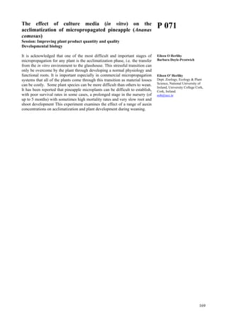 169
The effect of culture media (in vitro) on the
acclimatization of micropropagated pineapple (Ananas
comosus)
Session: Improving plant product quantity and quality
Developmental biology
It is acknowledged that one of the most difficult and important stages of
micropropagation for any plant is the acclimatization phase, i.e. the transfer
from the in vitro environment to the glasshouse. This stressful transition can
only be overcome by the plant through developing a normal physiology and
functional roots. It is important especially in commercial micropropagation
systems that all of the plants come through this transition as material losses
can be costly. Some plant species can be more difficult than others to wean.
It has been reported that pineapple microplants can be difficult to establish,
with poor survival rates in some cases, a prolonged stage in the nursery (of
up to 5 months) with sometimes high mortality rates and very slow root and
shoot development This experiment examines the effect of a range of auxin
concentrations on acclimatization and plant development during weaning.
P 071
Eileen O Herlihy
Barbara Doyle-Prestwich
Eileen O’ Herlihy
Dept. Zoology, Ecology & Plant
Science, National University of
Ireland, University College Cork,
Cork, Ireland.
eoh@ucc.ie
 