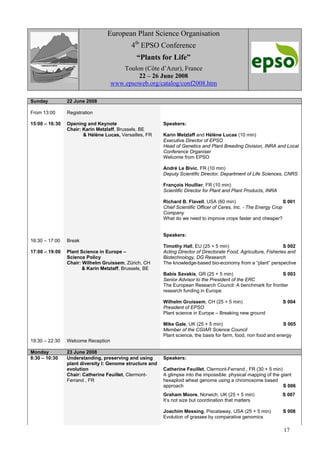 17
European Plant Science Organisation
4th
EPSO Conference
“Plants for Life”
Toulon (Côte d’Azur), France
22 – 26 June 2008
www.epsoweb.org/catalog/conf2008.htm
Sunday 22 June 2008
From 13:00 Registration
15:00 – 16:30
16:30 – 17:00
17:00 – 19:00
Opening and Keynote
Chair: Karin Metzlaff, Brussels, BE
& Hélène Lucas, Versailles, FR
Break
Plant Science in Europe –
Science Policy
Chair: Wilhelm Gruissem, Zürich, CH
& Karin Metzlaff, Brussels, BE
Speakers:
Karin Metzlaff and Hélène Lucas (10 min)
Executive Director of EPSO
Head of Genetics and Plant Breeding Division, INRA and Local
Conference Organiser
Welcome from EPSO
André Le Bivic, FR (10 min)
Deputy Scientific Director, Department of Life Sciences, CNRS
François Houllier, FR (10 min)
Scientific Director for Plant and Plant Products, INRA
Richard B. Flavell, USA (60 min) S 001
Chief Scientific Officer of Ceres, Inc. - The Energy Crop
Company
What do we need to improve crops faster and cheaper?
Speakers:
Timothy Hall, EU (25 + 5 min) S 002
Acting Director of Directorate Food, Agriculture, Fisheries and
Biotechnology, DG Research
The knowledge-based bio-economy from a “plant” perspective
Babis Savakis, GR (25 + 5 min) S 003
Senior Advisor to the President of the ERC
The European Research Council: A benchmark for frontier
research funding in Europe
Wilhelm Gruissem, CH (25 + 5 min) S 004
President of EPSO
Plant science in Europe – Breaking new ground
Mike Gale, UK (25 + 5 min) S 005
Member of the CGIAR Science Council
Plant science, the basis for farm, food, non food and energy
19:30 – 22:30 Welcome Reception
Monday 23 June 2008
8:30 – 10:30 Understanding, preserving and using
plant diversity I: Genome structure and
evolution
Chair: Catherine Feuillet, Clermont-
Ferrand , FR
Speakers:
Catherine Feuillet, Clermont-Ferrand , FR (30 + 5 min)
A glimpse into the impossible: physical mapping of the giant
hexaploid wheat genome using a chromosome based
approach S 006
Graham Moore, Norwich, UK (25 + 5 min) S 007
It’s not size but coordination that matters
Joachim Messing, Piscataway, USA (25 + 5 min) S 008
Evolution of grasses by comparative genomics
 