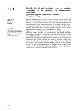 170
P 072
Apple H Chu
Lei Li
Hongjia Liu
Clive Lo
Apple H Chu
School of Biological Science
The University of Hong Kong
Pokfulam Road, Hong Kong
China
clivelo@hkucc.hku.hk
Identification of defense-related genes in sorghum
responding to the challenge by Colletotrichum
sublineolum
Session: Improving plant product quantity and quality
Developmental biology
Sorghum is one of the five top cereal crops in the world. It is an annual grass
that is extremely drought tolerant, making it an excellent choice for arid and
dry areas. Colletotriclum sublineolum, one of the more important genera of
plant pathogenic fungi, causes anthracnose in sorghum, affecting leaves,
stems, peduncles, panicles and grains, either separately or all together.
Sorghum anthracnose, one of the most important sorghum diseases, limits
grain production in most growing regions around the world.
Suppression subtractive hybridization was used to identify sorghum genes
induced in defense response. Two cDNA libraries enriched for transcripts
differentially expressed in C. sublineolum -infected and uninfected sorghum
(cultivar DK18, which is resistant to C. sublineolum) were generated. After
differentially screening by membrane-based hybridization and subsequent
confirmation by reverse northern blot analysis, selected clones were
sequenced and analyzed. Seventy-five unique cDNA clones were obtained
and assigned into fourteen different groups according to the putative
functions of their homologous genes in the database. Most of these clones
were not previously classified as being induced in response to pathogens.
Further analysis and characterisation will be discussed.
 