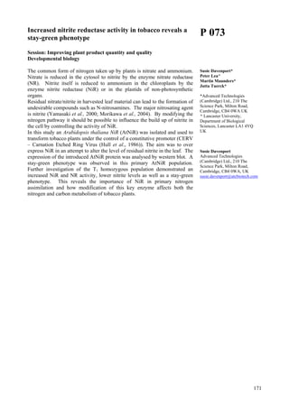 171
Increased nitrite reductase activity in tobacco reveals a
stay-green phenotype
Session: Improving plant product quantity and quality
Developmental biology
The common form of nitrogen taken up by plants is nitrate and ammonium.
Nitrate is reduced in the cytosol to nitrite by the enzyme nitrate reductase
(NR). Nitrite itself is reduced to ammonium in the chloroplasts by the
enzyme nitrite reductase (NiR) or in the plastids of non-photosynthetic
organs.
Residual nitrate/nitrite in harvested leaf material can lead to the formation of
undesirable compounds such as N-nitrosamines. The major nitrosating agent
is nitrite (Yamasaki et al., 2000; Morikawa et al., 2004). By modifying the
nitrogen pathway it should be possible to influence the build up of nitrite in
the cell by controlling the activity of NiR.
In this study an Arabidopsis thaliana NiR (AtNiR) was isolated and used to
transform tobacco plants under the control of a constitutive promoter (CERV
– Carnation Etched Ring Virus (Hull et al., 1986)). The aim was to over
express NiR in an attempt to alter the level of residual nitrite in the leaf. The
expression of the introduced AtNiR protein was analysed by western blot. A
stay-green phenotype was observed in this primary AtNiR population.
Further investigation of the T1 homozygous population demonstrated an
increased NiR and NR activity, lower nitrite levels as well as a stay-green
phenotype. This reveals the importance of NiR in primary nitrogen
assimilation and how modification of this key enzyme affects both the
nitrogen and carbon metabolism of tobacco plants.
P 073
Susie Davenport*
Peter Lea^
Martin Maunders*
Jutta Tuerck*
*Advanced Technologies
(Cambridge) Ltd., 210 The
Science Park, Milton Road,
Cambridge, CB4 0WA UK
^ Lancaster University,
Department of Biological
Sciences, Lancaster LA1 4YQ
UK
Susie Davenport
Advanced Technologies
(Cambridge) Ltd., 210 The
Science Park, Milton Road,
Cambridge, CB4 0WA, UK
susie.davenport@atcbiotech.com
 