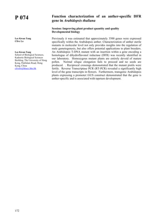 172
P 074
Lee Kwan Tang
Clive Lo
Lee Kwan Tang
School of Biological Sciences,
Kadoorie Biological Sciences
Building, The University of Hong
Kong, Pokfulam Road, Hong
Kong, China
clivelo@hkucc.hku.hk
Function characterization of an anther-specific DFR
gene in Arabidopsis thaliana
Session: Improving plant product quantity and quality
Developmental biology
Previously it was estimated that approximately 3500 genes were expressed
specifically within the Arabidopsis anther. Characterization of anther sterile
mutants in molecular level not only provides insights into the regulation of
male gametogenesis, but also offers potential applications to plant breeders.
An Arabidopsis T-DNA mutant with an insertion within a gene encoding a
homologue of dihydroflavonol reductase (DFR) was recently identified in
our laboratory. Homozygous mutant plants are entirely devoid of mature
pollen. Normal silique elongation fails to proceed and no seeds are
produced. . Reciprocal crossings demonstrated that the mutant pistils were
fertile. Reverse Transcriptase PCR (RT-PCR) revealed a significantly high
level of the gene transcripts in flowers. Furthermore, transgenic Arabidopsis
plants expressing a promoter::GUS construct demonstrated that the gene is
anther-specific and is associated with tapetum development.
 