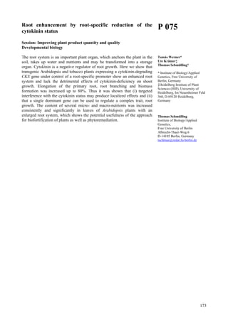 173
Root enhancement by root-specific reduction of the
cytokinin status
Session: Improving plant product quantity and quality
Developmental biology
The root system is an important plant organ, which anchors the plant in the
soil, takes up water and nutrients and may be transformed into a storage
organ. Cytokinin is a negative regulator of root growth. Here we show that
transgenic Arabidopsis and tobacco plants expressing a cytokinin-degrading
CKX gene under control of a root-specific promoter show an enhanced root
system and lack the detrimental effects of cytokinin-deficiency on shoot
growth. Elongation of the primary root, root branching and biomass
formation was increased up to 80%. Thus it was shown that (i) targeted
interference with the cytokinin status may produce localized effects and (ii)
that a single dominant gene can be used to regulate a complex trait, root
growth. The content of several micro- and macro-nutrients was increased
consistently and significantly in leaves of Arabidopsis plants with an
enlarged root system, which shows the potential usefulness of the approach
for biofortification of plants as well as phytoremediation.
P 075
Tomás Werner*
Ute Krämer‡
Thomas Schmülling*
* Institute of Biology/Applied
Genetics, Free University of
Berlin, Germany
‡Heidelberg Institute of Plant
Sciences (HIP), University of
Heidelberg, Im Neuenheimer Feld
360, D-69120 Heidelberg,
Germany
Thomas Schmülling
Institute of Biology/Applied
Genetics,
Free University of Berlin
Albrecht-Thaer-Weg 6
D-14105 Berlin, Germany
tschmue@zedat.fu-berlin.de
 
