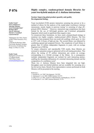 174
P 076
Emilie Vinolo*
Petra Tafelmeyer*
Maryline Masson*
Jean-Christophe Rain*
Heribert Hirt†
Jens D. Schwenn‡
Martin F. Yanofsky¶
Laurent Daviet*
*Hybrigenics SA, Paris, France
†URGV Plant Genomics, Evry,
France
‡ Fakultät für Biologie, Ruhr
Universität, Bochum, Germany
¶ University of California San
Diego, La Jolla, CA, USA
Emilie Vinolo
Hybrigenics SA Services
3-5 impasse Reille
75014 Paris, France
evinolo@hybrigenics.com
Highly complex, random-primed domain libraries for
yeast two-hybrid analysis of A. thaliana interactome
Session: Improving plant product quantity and quality
Developmental biology
Yeast two-hybrid (Y2H) protein interaction screening has proven to be a
method of choice for the analysis of the model plant Arabidopsis thaliana
interactome, mostly thanks to pairwise testing1
or screening of oligo dT-
primed cDNA libraries2, 3
. However, interaction map completeness has been
limited by the use of full-length proteins and C-terminal polypeptide
fragments which result in significant false negative rates.
To circumvent these limitations, we have used a domain-based strategy to
construct two highly complex, random-primed cDNA libraries. The first
library has been prepared from one-week-old seedlings which grew in vitro
at 24°C with 16 hours of light per day. The second library was obtained by
combining opened and unopened flowers. The complexity of each library is
greater than 10 million independent fragments in yeast, with an average
fragment size of 800 bp.
To ensure exhaustive and reproducible Y2H results, these libraries are
screened to saturation using an optimized cell-to-cell mating procedure. This
allows the testing of 97 million interactions per screen on average,
corresponding to a 10-fold coverage of the library. As a consequence,
multiple independent fragments are isolated for each interacting partner,
enabling the immediate delineation of a minimal interacting domain and the
computation of a confidence score4
.
These two A. thaliana libraries have been integrated into our high-
throughput yeast two-hybrid platform and are available for screening on a
fee-for-service basis. Results from representative screens performed on both
libraries will be presented at the meeting.
References :
1. Gremski K. et al. 2007, Development, 134:3593
2. Andreasson E. et al. 2005, EMBO Journal, 24:2579
3. Lillig C.H. et al. 2001, Archives of Biochemistry and Biophysics, 392:303
4. Formstecher E. et al. 2005, Genome Research, 15:376
 