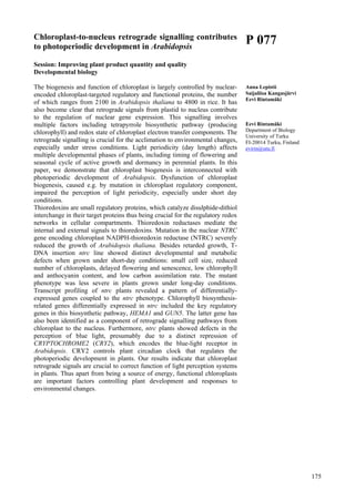 175
Chloroplast-to-nucleus retrograde signalling contributes
to photoperiodic development in Arabidopsis
Session: Improving plant product quantity and quality
Developmental biology
The biogenesis and function of chloroplast is largely controlled by nuclear-
encoded chloroplast-targeted regulatory and functional proteins, the number
of which ranges from 2100 in Arabidopsis thaliana to 4800 in rice. It has
also become clear that retrograde signals from plastid to nucleus contribute
to the regulation of nuclear gene expression. This signalling involves
multiple factors including tetrapyrrole biosynthetic pathway (producing
chlorophyll) and redox state of chloroplast electron transfer components. The
retrograde signalling is crucial for the acclimation to environmental changes,
especially under stress conditions. Light periodicity (day length) affects
multiple developmental phases of plants, including timing of flowering and
seasonal cycle of active growth and dormancy in perennial plants. In this
paper, we demonstrate that chloroplast biogenesis is interconnected with
photoperiodic development of Arabidopsis. Dysfunction of chloroplast
biogenesis, caused e.g. by mutation in chloroplast regulatory component,
impaired the perception of light periodicity, especially under short day
conditions.
Thioredoxins are small regulatory proteins, which catalyze disulphide-dithiol
interchange in their target proteins thus being crucial for the regulatory redox
networks in cellular compartments. Thioredoxin reductases mediate the
internal and external signals to thioredoxins. Mutation in the nuclear NTRC
gene encoding chloroplast NADPH-thioredoxin reductase (NTRC) severely
reduced the growth of Arabidopsis thaliana. Besides retarded growth, T-
DNA insertion ntrc line showed distinct developmental and metabolic
defects when grown under short-day conditions: small cell size, reduced
number of chloroplasts, delayed flowering and senescence, low chlorophyll
and anthocyanin content, and low carbon assimilation rate. The mutant
phenotype was less severe in plants grown under long-day conditions.
Transcript profiling of ntrc plants revealed a pattern of differentially-
expressed genes coupled to the ntrc phenotype. Chlorophyll biosynthesis-
related genes differentially expressed in ntrc included the key regulatory
genes in this biosynthetic pathway, HEMA1 and GUN5. The latter gene has
also been identified as a component of retrograde signalling pathways from
chloroplast to the nucleus. Furthermore, ntrc plants showed defects in the
perception of blue light, presumably due to a distinct repression of
CRYPTOCHROME2 (CRY2), which encodes the blue-light receptor in
Arabidopsis. CRY2 controls plant circadian clock that regulates the
photoperiodic development in plants. Our results indicate that chloroplast
retrograde signals are crucial to correct function of light perception systems
in plants. Thus apart from being a source of energy, functional chloroplasts
are important factors controlling plant development and responses to
environmental changes.
P 077
Anna Lepistö
Saijaliisa Kangasjärvi
Eevi Rintamäki
Eevi Rintamäki
Department of Biology
University of Turku
FI-20014 Turku, Finland
evirin@utu.fi
 