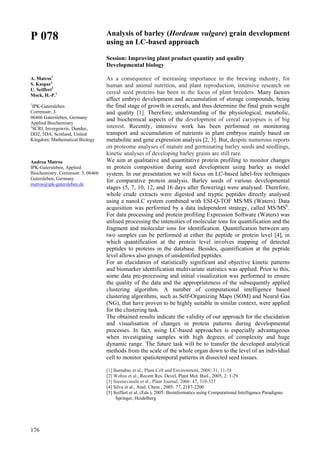 176
P 078
A. Matros1
S. Kaspar1
U. Seiffert2
Mock, H.-P.1
1
IPK-Gatersleben
Corrensstr. 3
06466 Gatersleben, Germany
Applied Biochemistry
2
SCRI, Invergowrie, Dundee,
DD2, 5DA, Scotland, United
Kingdom, Mathematical Biology
Andrea Matros
IPK-Gatersleben, Applied
Biochemistry, Corrensstr. 3, 06466
Gatersleben, Germany
matros@ipk-gatersleben.de
Analysis of barley (Hordeum vulgare) grain development
using an LC-based approach
Session: Improving plant product quantity and quality
Developmental biology
As a consequence of increasing importance in the brewing industry, for
human and animal nutrition, and plant reproduction, intensive research on
cereal seed proteins has been in the focus of plant breeders. Many factors
affect embryo development and accumulation of storage compounds, being
the final stage of growth in cereals, and thus determine the final grain weight
and quality [1]. Therefore, understanding of the physiological, metabolic,
and biochemical aspects of the development of cereal caryopses is of big
interest. Recently, intensive work has been performed on monitoring
transport and accumulation of nutrients in plant embryos mainly based on
metabolite and gene expression analysis [2, 3]. But, despite numerous reports
on proteome analyses of mature and germinating barley seeds and seedlings,
kinetic analyses of developing barley grains are still rare.
We aim at qualitative and quantitative protein profiling to monitor changes
in protein composition during seed development using barley as model
system. In our presentation we will focus on LC-based label-free techniques
for comparative protein analysis. Barley seeds of various developmental
stages (5, 7, 10, 12, and 16 days after flowering) were analysed. Therefore,
whole crude extracts were digested and tryptic peptides directly analysed
using a nanoLC system combined with ESI-Q-TOF MS/MS (Waters). Data
acquisition was performed by a data independent strategy, called MS/MSE
.
For data processing and protein profiling Expression Software (Waters) was
utilised processing the intensities of molecular ions for quantification and the
fragment and molecular ions for identification. Quantification between any
two samples can be performed at either the peptide or protein level [4], in
which quantification at the protein level involves mapping of detected
peptides to proteins in the database. Besides, quantification at the peptide
level allows also groups of unidentified peptides.
For an elucidation of statistically significant and objective kinetic patterns
and biomarker identification multivariate statistics was applied. Prior to this,
some data pre-processing and initial visualization was performed to ensure
the quality of the data and the appropriateness of the subsequently applied
clustering algorithm. A number of computational intelligence based
clustering algorithms, such as Self-Organizing Maps (SOM) and Neural Gas
(NG), that have proven to be highly suitable in similar context, were applied
for the clustering task.
The obtained results indicate the validity of our approach for the elucidation
and visualisation of changes in protein patterns during developmental
processes. In fact, using LC-based approaches is especially advantageous
when investigating samples with high degrees of complexity and huge
dynamic range. The future task will be to transfer the developed analytical
methods from the scale of the whole organ down to the level of an individual
cell to monitor spatiotemporal patterns in dissected seed tissues.
[1] Barnabas et al., Plant Cell and Environment, 2008: 31, 11-38
[2] Wobus et al., Recent Res. Devel. Plant Mol. Biol., 2005, 2: 1-29
[3] Sreenevasulu et al., Plant Journal, 2006: 47, 310-327
[4] Silva et al., Anal. Chem., 2005: 77, 2187-2200
[5] Seiffert et al, (Eds.), 2005: Bioinformatics using Computational Intelligence Paradigms.
Springer, Heidelberg
 