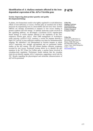 177
Identification of A. thaliana mutants affected in the iron-
dependent expression of the AtFer1 ferritin gene
Session: Improving plant product quantity and quality
Developmental biology
In plants, iron homeostasis needs to be tightly regulated to avoid deleterious
effects of iron deficiency or excess. Ferritins play an essential role in these
processes by sequestering iron in a bioavailable and non toxic form. Ferritin
mRNAs are strongly accumulated in response to iron excess leading to
protein synthesis and iron storage. To identify molecular events involved in
this signalling pathway, we developed a Luciferase (LUC) reporter-gene
based strategy to screen mutants affected in the regulation of the iron-
responsive ferritin gene AtFer1. After EMS mutagenesis of Arabidopsis
seeds carrying a pAtFer1::LUC construct, a screen for mutants showing a
high LUC activity in iron sufficient condition was done by bioluminescence
imaging. We identified 5 dif (Deregulated In Ferritin) mutants in which
AtFer1 expression was strongly up-regulated and we performed further
studies on the dif3 mutant. The dif3 mutant displays chlorotic symptoms
reverted by iron excess. Positional cloning allows us to identify the dif3
mutation in the TIC (Time For Coffee) gene, a nuclear factor involved in
circadian-clock regulation. Preliminary results indicate that the circadian
clock do not directly regulate AtFer1 expression, suggesting a novel role for
TIC. Results regarding the physiological and molecular characterization of
dif3 will be presented.
P 079
Céline Duc
Stéphane Lobréaux
Jossia Boucherez
Jean-François Briat
Frédéric Gaymard
Françoise Cellier
Céline Duc
Laboratoire de Biochimie et
Physiologie Mole´culaire des
Plantes, UMR 5004 Agro-
M/CNRS/INRA/UMII, Bat 7,
2 place Viala, 34060 Montpellier
Cedex 1, France
duc@supagro.inra.fr
 