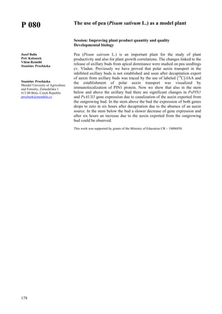 178
P 080
Jozef Balla
Petr Kalousek
Vilém Reinöhl
Stanislav Procházka
Stanislav Procházka
Mendel Univesity of Agriculture
and Forestry, Zemedelska 1
613 00 Brno, Czech Republic
prochazk@mendelu.cz
The use of pea (Pisum sativum L.) as a model plant
Session: Improving plant product quantity and quality
Developmental biology
Pea (Pisum sativum L.) is an important plant for the study of plant
productivity and also for plant growth correlations. The changes linked to the
release of axillary buds from apical dominance were studied on pea seedlings
cv. Vladan. Previously we have proved that polar auxin transport in the
inhibited axillary buds is not established and soon after decapitation export
of auxin from axillary buds was traced by the use of labeled [14
C]-IAA and
the establishment of polar auxin transport was visualized by
immunolocalization of PIN1 protein. Now we show that also in the stem
below and above the axillary bud there are significant changes in PsPIN1
and PsAUX1 gene expression due to canalization of the auxin exported from
the outgrowing bud. In the stem above the bud the expression of both genes
drops to zero in six hours after decapitation due to the absence of an auxin
source. In the stem below the bud a slower decrease of gene expression and
after six hours an increase due to the auxin exported from the outgrowing
bud could be observed.
This work was supported by grants of the Ministry of Education CR – 1M06030.
 