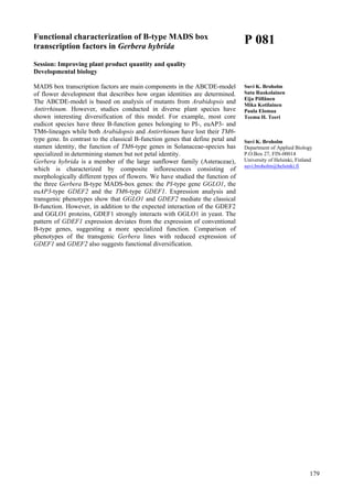 179
Functional characterization of B-type MADS box
transcription factors in Gerbera hybrida
Session: Improving plant product quantity and quality
Developmental biology
MADS box transcription factors are main components in the ABCDE-model
of flower development that describes how organ identities are determined.
The ABCDE-model is based on analysis of mutants from Arabidopsis and
Antirrhinum. However, studies conducted in diverse plant species have
shown interesting diversification of this model. For example, most core
eudicot species have three B-function genes belonging to PI-, euAP3- and
TM6-lineages while both Arabidopsis and Antirrhinum have lost their TM6-
type gene. In contrast to the classical B-function genes that define petal and
stamen identity, the function of TM6-type genes in Solanaceae-species has
specialized in determining stamen but not petal identity.
Gerbera hybrida is a member of the large sunflower family (Asteraceae),
which is characterized by composite inflorescences consisting of
morphologically different types of flowers. We have studied the function of
the three Gerbera B-type MADS-box genes: the PI-type gene GGLO1, the
euAP3-type GDEF2 and the TM6-type GDEF1. Expression analysis and
transgenic phenotypes show that GGLO1 and GDEF2 mediate the classical
B-function. However, in addition to the expected interaction of the GDEF2
and GGLO1 proteins, GDEF1 strongly interacts with GGLO1 in yeast. The
pattern of GDEF1 expression deviates from the expression of conventional
B-type genes, suggesting a more specialized function. Comparison of
phenotypes of the transgenic Gerbera lines with reduced expression of
GDEF1 and GDEF2 also suggests functional diversification.
P 081
Suvi K. Broholm
Satu Ruokolainen
Eija Pöllänen
Mika Kotilainen
Paula Elomaa
Teemu H. Teeri
Suvi K. Broholm
Department of Applied Biology
P.O.Box 27, FIN-00014
University of Helsinki, Finland
suvi.broholm@helsinki.fi
 