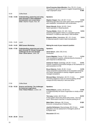 18
Anne-Françoise Adam-Blondon, Evry, FR (15 + 5 min)
The grapevine genome sequence suggest hexaploïdization in
major angiosperm phyla S 009
10:30 Coffee Break
11:00 – 13:00 Understanding, preserving and using
plant diversity II: Plant adaptation,
domestication and conservation
Chair: Stephen Hopper, Kew, UK
Speakers:
Stephen Hopper, Kew, UK (30 + 5 min) S 010
Rethinking agriculture and urban green space management:
plant adaptation, domestication and conservation
Simon Hiscock, Bristol, UK (25 + 5min) S 011
Hybrid speciation in flowering plants
Thomas Städler, Zürich, CH (25 + 5min) S 012
Assessing demographic history in a population-genetic
framework: A multilocus case study in wild tomatoes
Benjamin Kilian, Gatersleben, DE (15 + 5 min) S 013
A dispersed-specific model of plant domestication
13:00 – 15.00
13:45 – 14:45
Lunch
SEB Careers Workshop Making the most of your research position
15:00 – 17:00 Understanding, preserving and using
plant diversity III: Climate change and
challenges for the next decades
Chair: Ulrich Schurr, Jülich, DE
Speakers:
Ulrich Schurr, Jülich, DE (5 min)
Introduction
Franco Miglietta, Firenze, IT (25 + 5 min) S 014
From ecosystems to genes: understanding the diversity of
plant response to elevated CO2
Andrew D. Friend, Cambridge, UK (25 + 5 min) S 015
Impacts of global environmental changes on the distribution of
plant production to 2100
Bruce Osborne, Dublin, IE (25 + 5 min) S 016
Using comparative assessments of net ecosystem exchange
and carbon sequestration to identify mitigation options for
managed ecosystems
Shravani Basu, Nottingham, UK (15 + 5 min) S 017
Promoting indigenous crops as a tool for tackling climate
change and food insecurity in semi-arid Africa
17:00 Coffee Break
17:30 – 19:30 Science and Society: The challenges
for tomorrow’s agriculture
Chair: Robert Watson, London, UK
Speakers:
Robert Watson, London, UK (20 min) S 018
Is multifunctionality the future of agriculture or simply a trade
issue?
Tim Lang, London, UK (15 min) S 019
A food system which ticks all the policy boxes: Can it be
done? What would it look like? Is anyone pushing for it?
Matin Qaim, Göttingen, DE (15 min) S 020
Economic consequences of Golden Rice
Joachim Schiemann, Braunschweig, DE (10 min) S 021
Regulation and risk assessment of transgenic plants at
European level
Discussion (60 min)
19:30 – 20:30 Dinner
 