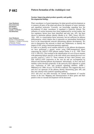 180
P 082
Anne Honkanen
Satu Lehesranta
Jan Dettmer
Ove Lindgren
Annelie Carlsbecker
Ykä Helariutta
Anne Honkanen
Institute of Biotechnology,
Viikinkari 1, FI-00014 University
of Helsinki, Finland
Anne.Honkanen@Helsinki.fi
Pattern formation of the Arabidopsis root
Session: Improving plant product quantity and quality
Developmental biology
Plant vasculature is of great importance for plant growth and development as
it connects all parts of the plant and allows the transport of water, nutrients,
and signalling molecules. Currently, our knowledge regarding how the
development of plant vasculature is regulated is relatively limited. The
influence of various hormones have been emphasized by several studies, but
few regulatory factors have been identified, and only one, APL, has been
shown to determine phloem identity (Bonke et al., 2003, Nature 426:181-
186). APL is a transcription factor necessary, but not sufficient for phloem
differentiation, which implies that it represents an intermediate hierarchical
level in the transcriptional network determining phloem development. We
aim to characterize this network in detail and, furthermore, to identify the
targets of APL using a functional genomics approach.
In order to to identify novel mutants defective in the phloem development,
we have performed a genetic screen using EMS-mutagenized plants
expressing the AtSUC2::GFP phloem marker (Imlau A et al., 1999, Plant
Cell 11:309-322). This resulted in the identification of a set of novel mutants
with patterning defects specific to the stele which were named distorted root
vascular pattern1-7 (dva1-7). These mutants all have short primary root,
lack AtSUC2::GFP expression at the root tip and are accompanied by
delayed and distorted phloem development. Interestingly, in dva1 and dva2
mutants xylem develop ectopically in the pericycle layer adjacent to xylem
axis. Expression of APL and cytokinin signalling inhibitor, AHP6 (
Mähönen et al. 2006, Science 311:94-98) is reduced. This suggests that dva1
and dva2 act upstream of the phloem identity determining gene APL and
they may interact with cytokinin signalling pathway.
Dva1 and dva2 are both necessary for normal development of vascular
tissues in the root. Mapping and characterization of these genes and their
putative roles in vascular development will be discussed.
 