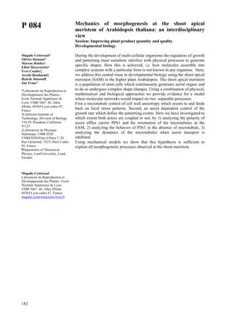 182
P 084
Magalie Uyttewaal*
Olivier Hamant*
Marcus Heisler†
Elliot Meyerowitz†
Yves Couder‡
Arezki Boudaoud‡
Henrik Jönsson¶
Jan Traas*
*Laboratoire de Reproduction et
Développement des Plantes -
Ecole Normale Supérieure de
Lyon. UMR 5667. 46, Allee
d'Italie, 69364 Lyon cedex 07,
France
†California Institute of
Technology, Division of Biology
156-29, Pasadena, California
91125
‡Laboratoire de Physique
Statistique. UMR 8550
CNRS/ENS/Paris 6/Paris 7, 24
Rue Lhomond, 75231 Paris Cedex
05, France
¶Department of Theoretical
Physics, Lund University, Lund,
Sweden
Magalie Uyttewaal
Laboratoire de Reproduction et
Développement des Plantes -Ecole
Normale Supérieure de Lyon.
UMR 5667. 46, Allee d'Italie
69364 Lyon cedex 07, France
magalie.uyttewaal@ens-lyon.fr
Mechanics of morphogenesis at the shoot apical
meristem of Arabidopsis thaliana: an interdisciplinary
view
Session: Improving plant product quantity and quality
Developmental biology
During the development of multi-cellular organisms the regulators of growth
and patterning must somehow interfere with physical processes to generate
specific shapes. How this is achieved, i.e. how molecules assemble into
complex systems with a particular form is not known in any organism. Here,
we address this central issue in developmental biology using the shoot apical
meristem (SAM) in the higher plant Arabidopsis. The shoot apical meristem
is a population of stem cells which continuously generates aerial organs and
to do so undergoes complex shape changes. Using a combination of physical,
mathematical and biological approaches we provide evidence for a model
where molecular networks would impact on two separable processes.
First a microtubule control of cell wall anisotropy which resists to and feeds
back on local stress patterns. Second, an auxin dependent control of the
growth rate which define the patterning events. Here we have investigated to
which extent both actors are coupled or not, by 1) analyzing the polarity of
auxin efflux carrier PIN1 and the orientation of the microtubules in the
SAM, 2) analyzing the behavior of PIN1 in the absence of microtubule, 3)
analyzing the dynamics of the microtubules when auxin transport is
inhibited.
Using mechanical models we show that this hypothesis is sufficient to
explain all morphogenetic processes observed at the shoot meristem.
 