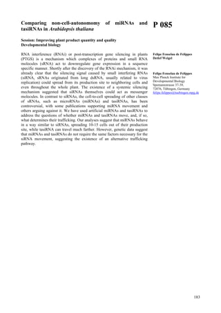 183
Comparing non-cell-autonomomy of miRNAs and
tasiRNAs in Arabidopsis thaliana
Session: Improving plant product quantity and quality
Developmental biology
RNA interference (RNAi) or post-transcription gene silencing in plants
(PTGS) is a mechanism which complexes of proteins and small RNA
molecules (sRNA) act to downregulate gene expression in a sequence
specific manner. Shortly after the discovery of the RNAi mechanism, it was
already clear that the silencing signal caused by small interfering RNAs
(siRNA, sRNAs originated from long dsRNA, usually related to virus
replication) could spread from its production site to neighboring cells and
even throughout the whole plant. The existence of a systemic silencing
mechanism suggested that siRNAs themselves could act as messenger
molecules. In contrast to siRNAs, the cell-to-cell spreading of other classes
of sRNAs, such as microRNAs (miRNAs) and tasiRNAs, has been
controversial, with some publications supporting miRNA movement and
others arguing against it. We have used artificial miRNAs and tasiRNAs to
address the questions of whether miRNAs and tasiRNAs move, and, if so,
what determines their trafficking. Our analyses suggest that miRNAs behave
in a way similar to siRNAs, spreading 10-15 cells out of their production
site, while tasiRNA can travel much farther. However, genetic data suggest
that miRNAs and tasiRNAs do not require the same factors necessary for the
siRNA movement, suggesting the existence of an alternative trafficking
pathway.
P 085
Felipe Fenselau de Felippes
Detlef Weigel
Felipe Fenselau de Felippes
Max Planck Institute for
Developmental Biology
Spemannstrasse 37-39,
72076, Tübingen, Germany
felipe.felippes@tuebingen.mpg.de
 