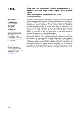 184
P 086
Flora Sánchez*
Pablo Lunello*
Carmen Mansilla*
Fernando Martínez*
Xiaowu Wang*
John Walsh†
Carol Jenner†
Fernando Ponz*
*Centro de Biotecnología y
Genómica de Plantas (UPM-
INIA). INIA. Autopista A-6, km 7
28040 Madrid – Spain.
† Warwick HRI, University of
Warwick, Wellesbourne, Warwick
CV35 9EF, UK.
Flora Sánchez
Centro de Biotecnología y
Genómica de Plantas (UPM-
INIA). INIA. Autopista A-6, km 7
28040 Madrid – Spain.
sanchez@inia.es
Disturbance of Arabidopsis thaliana development by a
potyviral infection maps to the P3/p6k1 viral genomic
region
Session: Improving plant product quantity and quality
Developmental biology
Infections of plants by viruses induce plant disease and associated symptoms
result in economic losses in crops. The study of viral infections has led to the
discovery of RNA silencing as a plant defence mechanism against plant
pathogens and of viral suppressors of gene silencing as the viral mechanism
to counter such plant defence. In addition, it has led to the unravelling of the
role of small RNAs (sRNAs) in plant development. Developmental
symptoms associated with plant disease have been attributed in some
systems to the effects of the viral suppressors of gene silencing on the
normal performance of the plant sRNA machinery.
In the model system Arabidopsis thaliana - Turnip mosaic virus, a potyvirus
two different strains of which induce very different disturbances of the plant
development, we have identified the viral determinant of developmental
symptoms in the P3/p6k1 region, different from the described viral
suppressor of gene silencing (HC-Pro). This result emphasises the role of the
different viral proteins in disease induction, opens the way to deepen our
knowledge of the potyviral proteins in the viral cycle and also to better
understand plant growth regulation. Results will be presented and discussed.
 