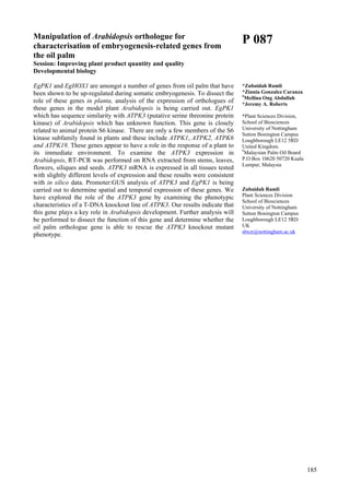 185
Manipulation of Arabidopsis orthologue for
characterisation of embryogenesis-related genes from
the oil palm
Session: Improving plant product quantity and quality
Developmental biology
EgPK1 and EgHOX1 are amongst a number of genes from oil palm that have
been shown to be up-regulated during somatic embryogenesis. To dissect the
role of these genes in planta, analysis of the expression of orthologues of
these genes in the model plant Arabidopsis is being carried out. EgPK1
which has sequence similarity with ATPK3 (putative serine threonine protein
kinase) of Arabidopsis which has unknown function. This gene is closely
related to animal protein S6 kinase. There are only a few members of the S6
kinase subfamily found in plants and these include ATPK1, ATPK2, ATPK6
and ATPK19. These genes appear to have a role in the response of a plant to
its immediate environment. To examine the ATPK3 expression in
Arabidopsis, RT-PCR was performed on RNA extracted from stems, leaves,
flowers, siliques and seeds. ATPK3 mRNA is expressed in all tissues tested
with slightly different levels of expression and these results were consistent
with in silico data. Promoter:GUS analysis of ATPK3 and EgPK1 is being
carried out to determine spatial and temporal expression of these genes. We
have explored the role of the ATPK3 gene by examining the phenotypic
characteristics of a T-DNA knockout line of ATPK3. Our results indicate that
this gene plays a key role in Arabidopsis development. Further analysis will
be performed to dissect the function of this gene and determine whether the
oil palm orthologue gene is able to rescue the ATPK3 knockout mutant
phenotype.
P 087
*Zubaidah Ramli
*Zinnia Gonzalez Caranza
#
Meilina Ong Abdullah
*Jeremy A. Roberts
*Plant Sciences Division,
School of Biosciences
University of Nottingham
Sutton Bonington Campus
Loughborough LE12 5RD
United Kingdom.
#
Malaysian Palm Oil Board
P.O Box 10620 50720 Kuala
Lumpur, Malaysia
Zubaidah Ramli
Plant Sciences Division
School of Biosciences
University of Nottingham
Sutton Bonington Campus
Loughborough LE12 5RD
UK
sbxzr@nottingham.ac.uk
 