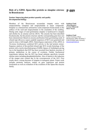 187
Role of a GDSL lipase-like protein as sinapine esterase
in Brassicaceae
Session: Improving plant product quantity and quality
Developmental biology
Members of the Brassicaceae accumulate sinapate esters with
sinapoylcholine (sinapine) and sinapoylmalate as major compounds.
Sinapine is a characteristic antinutritive seed component found mainly in the
embryo of the seed and sinapoylmalate in the cotyledons of the seedling.
During early stages of seed germination sinapine is hydrolyzed to sinapate
and choline by an esterase activity (SCE). The enzyme has been described
biochemically, but the protein structure and the corresponding gene have not
been characterized. Based on enzyme purification from germinating seeds of
oilseed rape (Brassica napus), peptide sequences of SCE were generated and
used to clone a full-length cDNA. Heterologous expression of this cDNA in
Nicotiana benthamiana conferred SCE activity to the leaf protein extract.
Sequence analysis of the purified oilseed rape SCE reveals homology of the
protein with a newly described group of GDSL lipases of Arabidopsis giving
rise to the hypothesis that SCE has been recruited from lipolytic enzymes of
primary metabolism in the course of evolution. Further biochemical
experiments indicate that the SCE has broad substrate specificity towards
choline esters including phosphatidylcholine. Also of interest is the reduction
of the sinapat ester content due to the overexpression of the SCE. First
results show a strong decrease of sinapine in transgenic plants. Future work
includes promoter analyses, studies on gene expression and protein
localization as well as evaluation of the evolution of this lipase-like enzyme
family.
P 089
Kathleen Clauß
Alfred Baumert
Carsten Milkowski
Dieter Strack
Kathleen Clauß
Leibniz Institute of Plant
Biochemistry (IPB), Weinberg 3
D-06120 Halle Saale, Germany
dstrack@ipb-halle.de
 