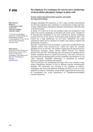 188
P 090
Helle Martens*
Hong Gu‡
Cecilie Karkov Ytting*
Gregor Grk*
Anja Thoe Fuglsang*
Alexander Schulz*
* University of Copenhagen,
Department of Plant Biology and
Biotechnology, Denmark
‡ Abon Biopharm, Co.Ltd. No.198
#12 East Street, Hangzhou,
Zhejiang, China
Helle Martens
Department of Plant Biology and
Biotechnology, Faculty of Life
Sciences, University of
Copenhagen, Thorvaldsensvej 40
DK-1871 Frederiksberg C,
Denmark
hjm@life.ku.dk
Development of a technique for non-invasive monitoring
of intracellular phosphate changes in plant cells
Session: Improving plant product quantity and quality
Developmental biology
Inorganic phosphate (Pi) represents as well a major essential macronutrient
for all living organisms and a contributor to contamination of lakes and soils.
A better understanding of phosphate absorption and transport within the plant
is therefore needed.
In plants, Pi is taken up at the root periphery plant and transported to the
shoot of an actively transpiring via the dead cells of the xylem. Transport of
Pi through plant membranes is not only controlled by specific transporter
proteins, but also by the activity of the proton pump energizing them. This
control has a high significance for root hairs, endodermis and xylem
parenchyma which are key interfaces for uptake, long distance transport and
partitioning of nutrients.
Recently a nanosensor has been designed, a genetically encoded fluorescent
indicator protein from Synechococcus, which can report the cytosolic
phosphate levels in real time. The method is based upon the physical process
fluorescence resonance energy transfer (FRET) between two reporter
proteins CFP and YFP. Self-reporting cells will become an important tool to
monitor metabolite fluxes in a plant non-invasively, since they will uncover
how plant cells are adjusting their cytosolic metabolite concentrations to a set
value. Generally, metabolite homeostasis is maintained by transport
processes at plasma membrane and tonoplast.
The Pi-nanosensor was incorporated into plant cells at key interfaces using
protein transduction domains as well as different transient transformation
methods. The nanosensor was localised to the cytoplasm in tobacco,
Arabidopsis and onion root epidermis including root hairs, as well as to leaf
epidermis in tobacco. Preliminary results further suggest that the sensor may
be incorporated into xylem parenchyma via Agrobacterium-mediated
transient expression.
 
