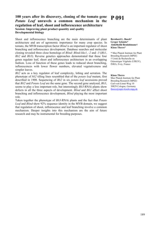 189
100 years after its discovery, cloning of the tomato gene
Potato Leaf unravels a common mechanism in the
regulation of leaf, shoot and inflorescence architecture
Session: Improving plant product quantity and quality
Developmental biology
Shoot and inflorescence branching are the main determinants of plant
architecture and are of agronomic importance for many crop species. In
tomato, the MYB transcription factor Blind is an important regulator of shoot
branching and inflorescence development. Database searches and molecular
cloning revealed three close homologs of Blind: Blind-like1, -2 and -3 (Bli1,
Bli2 and Bli3). Reverse genetics approaches demonstrated that these four
genes regulate leaf, shoot and inflorescence architecture in an overlapping
fashion. Loss of function of these genes leads to reduced shoot branching,
inflorescences with lower flower numbers, elevated vegetativeness and
simpler leaves.
Bli2 acts as a key regulator of leaf complexity, lobing and serration. The
phenotype of bli2 tilling lines resembled that of the potato leaf mutant, first
described in 1908. Sequencing of Bli2 in six potato leaf accessions proved
that Bli2 and Potato Leaf are the same gene. The second gene analysed, Bli3,
seems to play a less important role, but interestingly Bli3-RNAi plants show
defects in all the three aspects of development. Blind and Bli1 affect shoot
branching and inflorescence development, Blind playing the most important
role.
Taken together the phenotype of Bli3-RNAi plants and the fact that Potato
Leaf and Blind show 92% sequence identity in the MYB domain, we suggest
that regulation of shoot, inflorescence and leaf branching involve a common
mechanism. Deeper insights into this mechanism are the aim of future
research and may be instrumental for breeding purposes.
P 091
Bernhard L. Busch*
Gregor Schmitz*
Abdelhafid Bendahmane†
Klaus Theres*
* Max Planck Institute for Plant
Breeding Research (MPIZ)
† Unité de Recherche en
Génomique Végétale (URGV),
INRA, Evry, France
Klaus Theres
Max Planck Institute for Plant
Breeding Research (MPIZ)
Carl-von-Linné-Weg 10
50829 Cologne, Germany
theres@mpiz-koeln.mpg.de
 