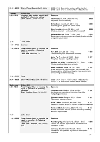 19
20:30 – 22:30 Chaired Poster Session I with drinks 20:30 – 21:30 Even poster numbers will be attended
21:30 – 22:30 Uneven poster numbers will be attended
Tuesday 24 June 2008
8:30 – 10:30 Improving plant product quantity and
quality I: Developmental biology
Chair: Ottoline Leyser, York, UK
Speakers:
Ottoline Leyser, York, UK (25 + 5 min) S 022
Regulation of shoot branching
Enrico Coen, Norwich, UK (25 + 5 min) S 023
Modelling genes, growth and form in plants
Björn Sundberg, Umeǻ, SE (25 + 5 min) S 024
Wood development – what do plant hormones do?
Raffaele Dello Ioio, Rome, IT (15 + 5 min) S 025
Cytokinins control root meristem activities and root growth by
antagonizing auxin action
10:30 Coffee Break
11:00 – 17:00 Excursion
17:30 – 19:30 Preserving our future by reducing the
inputs in agriculture I: Reducing
fertilisers
Chair: Mark Stitt, Golm, DE
Speakers:
Mark Stitt, Golm, DE (30 + 5 min) S 026
Genomics analysis of responses to nutrients
Javier Paz-Ares, Madrid, ES (25 + 5 min) S 027
Phosphate starvation signalling in plants
Nicolaus von Wirén, Hohenheim, DE (25 + 5 min) S 028
Nitrogen uptake and signaling networks
Heike Schneider, Jülich, DE (15 + 5 min) S 029
A new approach for imaging nutrient distributions in plant
tissue using time of flight secondary ion mass spectrometry
and scanning electron microscopy
19:30 – 20:30 Dinner
20:30 – 22:30 Chaired Poster Session II with drinks 20:30 – 21:30 Uneven poster numbers will be attended
21:30 – 22:30 Even poster numbers will be attended
Wednesday 25 June 2008
8:30 – 10:30 Preserving our future by reducing the
inputs in agriculture II: Reducing
pesticides
Chair: Jonathan Jones, Norwich, UK
Speakers:
Jonathan Jones, Norwich, UK (30 + 5 min) S 030
Monitoring and manipulating information flow at the
host/pathogen interface
Sophien Kamoun, Norwich, UK (25 + 5 min) S 031
Filamentous pathogen effectors
Frank Takken, Amsterdam, NL (25 + 5 min) S 032
Resistance proteins: scouts of the plant innate immune system
Montserrat Solé, Barcelona, ES (15 + 5 min) S 033
A family of bacterial effectors promote disease by interfering
with plant MAP-kinases
10:30 Coffee Break
11:00 – 13:00 Preserving our future by reducing the
inputs in agriculture III: Reducing
water input
Chair: Peter Langridge, Glen Osmond,
AUS
Speakers:
Peter Langridge, Glen Osmond, AUS (30 + 5 min) S 034
Genetic and genomic approaches to deal with subsoil
constraints to yield
Jian-Kang Zhu, Riverside, USA (25 + 5 min) S 035
Small RNAs and epigenetic regulation in abiotic stress
resistance
 