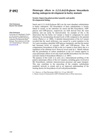 190
P 092
Ulla Christensen
Henrik Vibe Scheller
Ulla Christensen
University of Copenhagen, Faculty
of Life Sciences, Department of
Plant Biology and Biotechnology,
Laboratory for Molecular Plant
Biology, Thorvaldsensvej 40, DK-
1871 Frederiksberg C, Denmark
ulc@life.ku.dk
Pleiotropic effects to (1,3;1,4)-β-D-glucan biosynthesis
during endosperm development in barley mutants
Session: Improving plant product quantity and quality
Developmental biology
Starch and (1,3;1,4)-β-D-glucan (BG) are the most abundant carbohydrates
in barley endosperm. The biosynthesis of these carbohydrates is closely
linked in cereals, as the substrates for starch and BG biosynthesis, ADP-
glucose and UDP-glucose, respectively are both derived from the same
pathway and can easily be interconverted. An example of this is the
observation that the barley lys5 mutant is found to compensate for starch
deficiency by incorporating elevated levels of BG compared to the parental
variety (Patron et. al. 2004). A detailed characterization of the lys5 mutant
revealed that the starch deficiency was caused by a point mutation in the
Nst1 gene encoding a plastidial ADP-glucose transporter, and that the mutant
had increased levels of cytosolic ADP- and UDP-glucose. Thus, the
compensatory biosynthesis of BG in the lys5 mutant is most likely due to a
regulation at the substrate level. However novel work by L. Munck indicate
that the perturbation of carbon metabolism in the lys5 mutant appears to
cause pleiotropic effects in not only starch and BG biosynthesis but also fatty
acid and vitamin E biosynthesis (Munck et. al. 2007).
The purpose of this work is to carry out a transcriptional profiling of the
putative pleiotropic effects of the lys5 mutation, including genes involved in
BG biosynthesis, substrate interconversion processes and sugar transport.
This may contribute to the unraveling of the complex carbohydrate
metabolic network in cereals and to an improved understanding of the
limiting factors for biosynthesis of cell wall polysaccharides.
N. J. Patron et. al. Plant Physiology (2004) Vol. 135, pp. 2088-2097.
L. Munck. Journal of Chemometrics (2007) Published online in Wiley Interscience.
 
