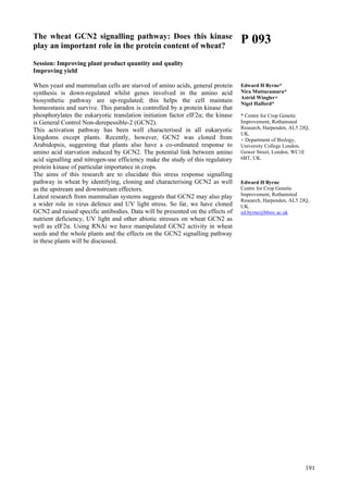 191
The wheat GCN2 signalling pathway: Does this kinase
play an important role in the protein content of wheat?
Session: Improving plant product quantity and quality
Improving yield
When yeast and mammalian cells are starved of amino acids, general protein
synthesis is down-regulated whilst genes involved in the amino acid
biosynthetic pathway are up-regulated; this helps the cell maintain
homeostasis and survive. This paradox is controlled by a protein kinase that
phosphorylates the eukaryotic translation initiation factor eIF2α; the kinase
is General Control Non-derepessible-2 (GCN2).
This activation pathway has been well characterised in all eukaryotic
kingdoms except plants. Recently, however, GCN2 was cloned from
Arabidopsis, suggesting that plants also have a co-ordinated response to
amino acid starvation induced by GCN2. The potential link between amino
acid signalling and nitrogen-use efficiency make the study of this regulatory
protein kinase of particular importance in crops.
The aims of this research are to elucidate this stress response signalling
pathway in wheat by identifying, cloning and characterising GCN2 as well
as the upstream and downstream effectors.
Latest research from mammalian systems suggests that GCN2 may also play
a wider role in virus defence and UV light stress. So far, we have cloned
GCN2 and raised specific antibodies. Data will be presented on the effects of
nutrient deficiency, UV light and other abiotic stresses on wheat GCN2 as
well as eIF2α. Using RNAi we have manipulated GCN2 activity in wheat
seeds and the whole plants and the effects on the GCN2 signalling pathway
in these plants will be discussed.
P 093
Edward H Byrne*
Nira Muttucumaru*
Astrid Wingler+
Nigel Halford*
* Centre for Crop Genetic
Improvement, Rothamsted
Research, Harpenden, AL5 2JQ,
UK.
+ Department of Biology,
University College London,
Gower Street, London, WC1E
6BT, UK.
Edward H Byrne
Centre for Crop Genetic
Improvement, Rothamsted
Research, Harpenden, AL5 2JQ,
UK.
ed.byrne@bbsrc.ac.uk
 