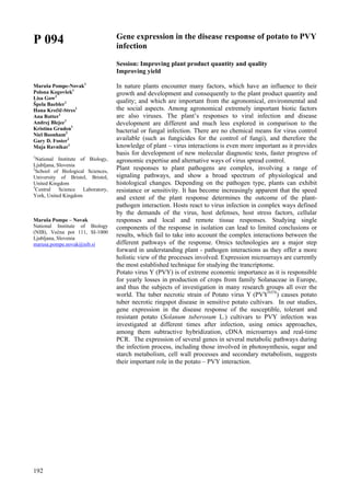 192
P 094
Maruša Pompe-Novak1
Polona Kogovšek1
Lisa Gow2
Špela Baebler1
Hana Krečič-Stres1
Ana Rotter1
Andrej Blejec1
Kristina Gruden1
Niel Boonham3
Gary D. Foster2
Maja Ravnikar1
1
National Institute of Biology,
Ljubljana, Slovenia
2
School of Biological Sciences,
University of Bristol, Bristol,
United Kingdom
3
Central Science Laboratory,
York, United Kingdom
Maruša Pompe – Novak
National Institute of Biology
(NIB), Večna pot 111, SI-1000
Ljubljana, Slovenia
marusa.pompe.novak@nib.si
Gene expression in the disease response of potato to PVY
infection
Session: Improving plant product quantity and quality
Improving yield
In nature plants encounter many factors, which have an influence to their
growth and development and consequently to the plant product quantity and
quality; and which are important from the agronomical, environmental and
the social aspects. Among agronomical extremely important biotic factors
are also viruses. The plant’s responses to viral infection and disease
development are different and much less explored in comparison to the
bacterial or fungal infection. There are no chemical means for virus control
available (such as fungicides for the control of fungi), and therefore the
knowledge of plant – virus interactions is even more important as it provides
basis for development of new molecular diagnostic tests, faster progress of
agronomic expertise and alternative ways of virus spread control.
Plant responses to plant pathogens are complex, involving a range of
signaling pathways, and show a broad spectrum of physiological and
histological changes. Depending on the pathogen type, plants can exhibit
resistance or sensitivity. It has become increasingly apparent that the speed
and extent of the plant response determines the outcome of the plant-
pathogen interaction. Hosts react to virus infection in complex ways defined
by the demands of the virus, host defenses, host stress factors, cellular
responses and local and remote tissue responses. Studying single
components of the response in isolation can lead to limited conclusions or
results, which fail to take into account the complex interactions between the
different pathways of the response. Omics technologies are a major step
forward in understanding plant - pathogen interactions as they offer a more
holistic view of the processes involved. Expression microarrays are currently
the most established technique for studying the trancriptome.
Potato virus Y (PVY) is of extreme economic importance as it is responsible
for yearly losses in production of crops from family Solanaceae in Europe,
and thus the subjects of investigation in many research groups all over the
world. The tuber necrotic strain of Potato virus Y (PVYNTN
) causes potato
tuber necrotic ringspot disease in sensitive potato cultivars. In our studies,
gene expression in the disease response of the susceptible, tolerant and
resistant potato (Solanum tuberosum L.) cultivars to PVY infection was
investigated at different times after infection, using omics approaches,
among them subtractive hybridization, cDNA microarrays and real-time
PCR. The expression of several genes in several metabolic pathways during
the infection process, including those involved in photosynthesis, sugar and
starch metabolism, cell wall processes and secondary metabolism, suggests
their important role in the potato – PVY interaction.
 