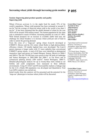 193
Increasing wheat yields through increasing grain number
Session: Improving plant product quantity and quality
Improving yield
Wheat (Triticum aestivum L.) is the staple food for nearly 35% of the
world’s population. Wheat yield potential has been estimated at around 21
ton ha-1
but the average of observed wheat yield in the world is less than 3
ton ha-1
. It has been estimated that the global demand of wheat by the year
2020 will be around 1050 million tonnes. The human population by the same
year is estimated to reach 6.4 billion, increasing annually at a rate of 1.06%.
With limited prospects for an increase in available arable land area, the
challenge for wheat breeders is to increase wheat yield per unit of land in
order to satisfy the growing demand.
From the cross of a ‘large-ear’ spring wheat (Line14) developed at
CIMMYT, Mexico and the UK winter wheat Rialto (a high photosynthetic
efficiency wheat), 138 double haploid lines were developed. The Line14
parent expresses a longer rachis with 2-3 more spikelets than conventional
CIMMYT spring wheats. A total of 69 lines were identified as photoperiod
insensitive types and grown in Ciudad Obregon, Sonora, Mexico in 2004-5
and 2005-6. The full 138 DH lines were grown in the UK both at Cambridge
and Sutton Bonington in 2005-2006 and 2006-7, as Ear Rows and at
commercial planting density (300 seed/m2
; Sutton Bonington, 2006-7).
Detailed physiological analysis for up to twenty-three traits related to ear
fertility and yield components were measured in three different
environments. Using 411 DArT and 80 microsatellite markers a linkage map
for the L14 x Rialto DH population was developed and Quantitative Trait
Loci (QTL) analysis was carried out.
Initial results from this analysis will be presented and the potential for the
‘large-ear’ phenotype to increase wheat yields will be discussed.
P 095
Gracia Ribas-Vargas*
Jayalath de Silva*
Adam Docherty*
Oorbessy Gaju*
Peter Werner†
Mark Dodds†
Roger Sylvester-Bradley‡
Matthew Reynolds¶
Sean Mayes*
John Foulkes*
*
Agricultural and Environmental
Sciences, University of
Nottingham, Sutton Bonington
Campus, Loughborough, LE12
5RD
† 56 Church Street, Thriplow,
Royston, Hertfordshire, SG8 7RE
‡ ADAS Centre for Sustainable
Crop Management, Boxworth,
Cambridge, CB3 8NN
¶ CIMMYT, Apdo. Postal 6-641,
06600, Mexico, D.F.,Mexico
Gracia Ribas-Vargas
Agricultural and Environmental
Sciences, University of
Nottingham, Sutton Bonington
Campus, Loughborough, LE12
5RD, UK
gracia.ribasvargas@nottingham.ac
.uk
 