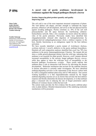 194
P 096
Majse Nafisi
Jesper Harholt
Ulla Christensen
Henrik Vibe Scheller
Yumiko Sakuragi
Yumiko Sakuragi
Department of Plant Biology
Faculty of Life Sciences
University of Copenhagen
Thorvaldsensvej 40
1871 Frederiksberg, Denmark
ysa@life.ku.dk
A novel role of pectic arabinan: involvement in
resistance against the fungal pathogen Botrytis cinerea
Session: Improving plant product quantity and quality
Improving yield
The cell wall is one of the most important structural components of plants.
The wall defines cell shapes, provides strength to withstand the turgor
pressure, influences cell development, and serves as the last physical barrier
against invading pathogens. Pectins constitute ca. 30% of the cell wall
polysaccharides and fill space between the load-bearing cellulose-
hemicellulose network. Only a few examples are known about the defense
roles of the pectin polymers. Previously studies have identified that
oligogalacturonides released after digestion of homogalacturonan by
pathogen-derived endopolygalacturonase elicits a defence response in the
host, thereby functioning as an endogenous signal for the host defence
activation.
We have recently identified a pectin mutant of Arabidopsis thaliana,
arabinan deficient 1 (arad1), defective in the pectic arabinan biosynthesis.
Detailed cell wall composition analyses identified that arad1 has 70% less
arabinose in the pectic rhamonogalacturonan I fraction. The mutant did not
show a visible growth phenotype distinct from the wild type, indicating that
arabinan is not essential for plant growth. However, arad1 mutants showed
increased susceptibility to the necrotic fungal pathogen Botrytis cinerea,
while they appear to show the wild-type level of susceptibility to the
bacterial pathogen Pseudomonas syringae. These results indicate that
arabinan plays a role in interaction with Botrytis by alleviating the disease
development. Molecular mechanism that account for the arabinan function
in disease alleviation is currently under investigation. We have identified
arabinan-degrading activities in the supernatant of the Botrytis culture both
by AZCL-conjugated arabinan plant assay and LC-MS analysis. Our current
working hypothesis is i) that oligoarabinosides released by the fungal
arabinan-degrading enzymes act as an elicitor that activates the host defence
response and thereby diminishes the disease development, or ii) that arabinan
plays a structural role in reducing the rate of fungal penetration and/or
diffusion of virulence factors within the host wall.
The current study provides the first evidence that the pectic arabinan plays
roles in plant defence. Detailed characterization of the underlying molecular
mechanisms will be presented.
 