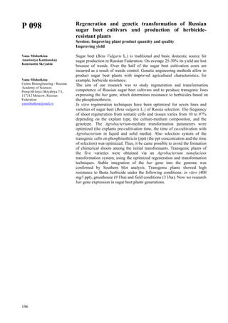 196
P 098
Yana Mishutkina
Anastasiya Kamionskay
Konstantin Skryabin
Yana Mishutkina
Centre Bioengineering - Russian
Academy of Sciences
Prosp.60-letya Oktyabrya 7/1,
117312 Moscow, Russian
Federation
yamishutkina@mail.ru
Regeneration and genetic transformation of Russian
sugar beet cultivars and production of herbicide-
resistant plants
Session: Improving plant product quantity and quality
Improving yield
Sugar beet (Beta Vulgaris L.) is traditional and basic domestic source for
sugar production in Russian Federation. Оn average 25-30% its yield are lost
because of weeds. Over the half of the sugar beet cultivation costs are
incurred as a result of weeds control. Genetic engineering methods allow to
product sugar beet plants with improved agricultural characteristics, for
example, herbicide resistance.
The aim of our research was to study regeneration and transformation
competence of Russian sugar beet cultivars and to produce transgenic lines
expressing the bar gene, which determines resistance to herbicides based on
the phosphinothricin.
In vitro regeneration techniques have been optimized for seven lines and
varieties of sugar beet (Beta vulgaris L.) of Russia selection. The frequency
of shoot regeneration from somatic cells and tissues varies from 10 to 97%
depending on the explant type, the culture-medium composition, and the
genotype. The Agrobacterium-mediate transformation parameters were
optimized (the explants pre-cultivation time, the time of co-cultivation with
Agrobacterium in liquid and solid media). Also selection system of the
transgenic cells on phosphinothricin (ppt) (the ppt concentration and the time
of selection) was optimized. Thus, it be came possible to avoid the formation
of chimerical shoots among the initial transformants. Transgenic plants of
the five varieties were obtained via an Agrobacterium tumefaciens
transformation system, using the optimized regeneration and transformation
techniques. Stable integration of the bar gene into the genome was
confirmed by Southern blot analysis. Transgenic plants showed high
resistance to Basta herbicide under the following conditions: in vitro (400
mg/l ppt), greenhouse (9 l/ha) and field conditions (3 l/ha). Now we research
bar gene expression in sugar beet plants generations.
 