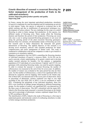 197
Genetic dissection of seasonal vs recurrent flowering for
better management of the production of fruits in the
cultivated strawberry
Session: Improving plant product quantity and quality
Improving yield
In France, among the most important agricultural productions, strawberry
(Fragaria) is important for rural development and for maintaining an activity
in rural regions. Today, this species is subjected to evolutions due to the
global warming and due to modification of agronomical techniques (e.g.
development of soiless culture). The new challenge for this crop is to control
flowering in order to better manage fruit production. In this species, two
different modes of flowering exist. These modes affect the flowering
duration and therefore the period of fruit production. Flowering can occur
only once a year in spring (seasonal-flowering genotypes) or can occur all
along the growing period of the plant (recurrent flowering genotypes).
Between these two extremes, all intermediate modes of flowering can exist.
Our research aims to better characterize the molecular and genetic
determinism of flowering. The applied objective of this research is to
develop novel strawberry cultivars with extended production for better
competitiveness and easier management of farmer work. This work is
conducted in collaboration with private companies in order to give benefit to
consumers as to strawberry industry.
Mapping of quantitative trait loci (QTL) controlling the flowering duration
of cultivated strawberry (Fragaria x ananassa Duch., 2n=8x=56) can be
used to provide a better understanding of its genetic control and to develop
marker assisted selection for breeders. For this purpose, a segregating
population of 213 individuals of a cross between ‘Capitola’ and CF1116, two
genotypes with contrasting flowering modes, was used for genetic mapping.
In order to evaluate the seasonal vs recurrent flowering, the number of
inflorescences was measured at the end of July for seven years. In addition,
the number of runners was evaluated at the same period but only for three
years. For the number of inflorescences, a total of two significant QTLs was
detected by composite interval mapping, both located on the female map.
One of these QTL was detected each of the seven years of observation. Since
its percentage of phenotypic variance explained was high to very high
according to the year (from 20% to 88%), it can be considered as major
QTL. Considering the polyploidy of the cultivated strawberry, these two
QTLs were localized on linkage groups belonging to different homoeology
groups. For the number of runners, one significant QTL was detected two of
the three years of observations. This QTL colocalized with the major QTL
linked to the flowering mode (seasonal vs recurrent flowering) on the female
map and its percentage of phenotypic variance explained ranged from 18%
to 50% according to the year.
The identification of QTLs linked to the mode of flowering is a first step to
understand genetic and molecular control of everbearing strawberry in order
to better manage strawberry production.
P 099
Amélia Gaston
Estelle Lerceteau-Köhler
Laure Barreau
Aurélie Petit
Sadia Schafleitner
Mathieu Rousseau-Gueutin
Béatrice Denoyes-Rothan
Amélia Gaston
INRA – UREF, 71, av Edouard
Bourleaux BP 81, 33883 Villenave
d'Ornon Cedex, France
amelia.gaston@bordeaux.inra.fr
 