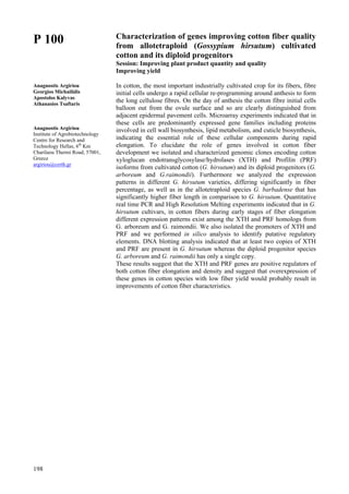198
P 100
Anagnostis Argiriou
Georgios Michailidis
Apostolos Kalyvas
Athanasios Tsaftaris
Anagnostis Argiriou
Institute of Agrobiotechnology
Centre for Research and
Technology Hellas, 6th
Km
Charilaou Thermi Road, 57001,
Greece
argiriou@certh.gr
Characterization of genes improving cotton fiber quality
from allotetraploid (Gossypium hirsutum) cultivated
cotton and its diploid progenitors
Session: Improving plant product quantity and quality
Improving yield
In cotton, the most important industrially cultivated crop for its fibers, fibre
initial cells undergo a rapid cellular re-programming around anthesis to form
the long cellulose fibres. On the day of anthesis the cotton fibre initial cells
balloon out from the ovule surface and so are clearly distinguished from
adjacent epidermal pavement cells. Microarray experiments indicated that in
these cells are predominantly expressed gene families including proteins
involved in cell wall biosynthesis, lipid metabolism, and cuticle biosynthesis,
indicating the essential role of these cellular components during rapid
elongation. To elucidate the role of genes involved in cotton fiber
development we isolated and characterized genomic clones encoding cotton
xyloglucan endotransglycosylase/hydrolases (XTH) and Profilin (PRF)
isoforms from cultivated cotton (G. hirsutum) and its diploid progenitors (G.
arboreum and G.raimondii). Furthermore we analyzed the expression
patterns in different G. hirsutum varieties, differing significantly in fiber
percentage, as well as in the allotetraploid species G. barbadense that has
significantly higher fiber length in comparison to G. hirsutum. Quantitative
real time PCR and High Resolution Melting experiments indicated that in G.
hirsutum cultivars, in cotton fibers during early stages of fiber elongation
different expression patterns exist among the XTH and PRF homologs from
G. arboreum and G. raimondii. We also isolated the promoters of XTH and
PRF and we performed in silico analysis to identify putative regulatory
elements. DNA blotting analysis indicated that at least two copies of XTH
and PRF are present in G. hirsutum whereas the diploid progenitor species
G. arboreum and G. raimondii has only a single copy.
These results suggest that the XTH and PRF genes are positive regulators of
both cotton fiber elongation and density and suggest that overexpression of
these genes in cotton species with low fiber yield would probably result in
improvements of cotton fiber characteristics.
 