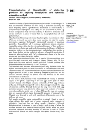 199
Characterisation of bioavailability of distinctive
pesticides by applying model-plants and optimised
extraction method
Session: Improving plant product quantity and quality
Food and feed
The bioavailability of pesticides represents a considerable factor in respect of
both environmental protection and food safety as pesticides are among the
most frequently applied agrochemicals. Estimation of bioavailability is
indispensable for appropriate food safety and risk assessment of plants. Up
to now comparative study on bioavailability of distinctive pesticides from
several soil types in cases of more than one model plants has not been
performed yet.
The objective of this study is to model the plant uptake of pesticides in wheat
(Triticum aestivum) and corn (Zea mays) samples, in order to acquire
information regarding ˝biologically incorporated˝ amounts of examined
pesticides. Bioavailability of 5 pesticides (pirimicarb, diuron, simazine,
Acetochlor, chlorpyrifos) has been investigated in cases of three soil types
(alluvial, brown forest and sandy soil). Comparison of efficiency of different
extraction models was also implemented, as 4 methods have been applied to
gain deeper insight into the biological relevance of pesticide application. 2
extracting solvents (humic acid, CaCl2 solutions) were found to be the most
appropriate procedures for further studies.
One hundred pregerminated wheat, and in parallel 25 corn seedlings were
potted in pesticide-treated soils (100ppm, 50ppm, 20ppm). After 21 days
plants were harvested and soil samples collected. Pesticide residues from
plant and soil were determined by GC-MS technique.
The examined soils adsorbed pesticides to significantly different extent, the
highest amounts of pesticides were determined in case of brown forest soil.
The bioavailable and accumulated amounts of pesticide were observed in the
largest quantities in case of soils treated by 100ppm of pesticides, and the
detected amounts changed in parallel with the decrease of the initial
concentrations of pesticides.
It was realised that pesticides were accumulated not equally in different
organs of the plants. Depending on the soil type, aerial parts of wheat
sample’s treated with 100ppm simazine contained 3.43-4.85 µg/g pesticide
at the end of the cultivation period, while in the roots approximately 1.5 µg/g
of simazine could be detected. In the 21-day-long period 0.05-0.11 µg/g
acetochlor amounts were detected in wheat root, while no traces of pesticide
were observed in the aerial parts of wheat. Chlorpyrifos may not penetrate
into any segments of test plants. Considerable amounts of pirimicarb (47-
55µg/g) were detected in soils with significant differencesin case of the
different soil types.
Soil samples sowed by maize contained less pirimicarb (18µg), in case of
wheat (49µg). The aerial part of maize contained higher amounts of
pirimicarb (36µg/mg) than the wheat samples (14µg/mg) (100ppm).
Pirimicarb could be detected in roots of maize, while in case of wheat the
regained amounts were under the detection limit. Neither wheat nor maize
segments contained detectable amounts of pesticide in case of 20ppm
concentration. Wheat and maize samples incorporate diuron mostly into
roots.
P 101
Katalin Szovati
Diána Virág
Attila Kiss
Attila Kiss
Eszterházy Károly University,
EGERFOOD Regional Knowledge
Centre, Leányka street 6.
3300, Eger, Hungary
attkiss@ektf.hu
 
