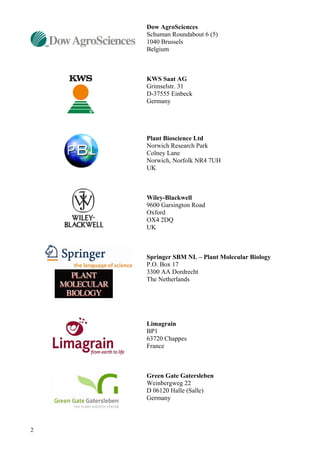 2
Dow AgroSciences
Schuman Roundabout 6 (5)
1040 Brussels
Belgium
KWS Saat AG
Grimselstr. 31
D-37555 Einbeck
Germany
Plant Bioscience Ltd
Norwich Research Park
Colney Lane
Norwich, Norfolk NR4 7UH
UK
Wiley-Blackwell
9600 Garsington Road
Oxford
OX4 2DQ
UK
Springer SBM NL – Plant Molecular Biology
P.O. Box 17
3300 AA Dordrecht
The Netherlands
Limagrain
BP1
63720 Chappes
France
Green Gate Gatersleben
Weinbergweg 22
D 06120 Halle (Salle)
Germany
 