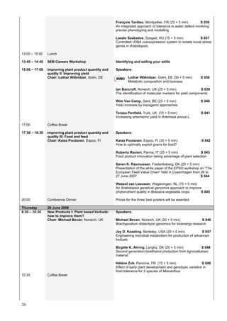 20
François Tardieu, Montpellier, FR (25 + 5 min) S 036
An integrated approach of tolerance to water defecit involving
precise phenotyping and modelling
Laszlo Szabados, Szeged, HU (15 + 5 min) S 037
Controlled cDNA overexpression system to isolate novel stress
genes in Arabidopsis.
13:00 – 15:00
13:45 – 14:45
Lunch
SEB Careers Workshop Identifying and selling your skills
15:00 – 17:00 Improving plant product quantity and
quality II: Improving yield
Chair: Lothar Willmitzer, Golm, DE
Speakers:
Lothar Willmitzer, Golm, DE (30 + 5 min) S 038
Metabolic composition and biomass
Ian Bancroft, Norwich, UK (25 + 5 min) S 039
The identification of molecular markers for yield components
Wim Van Camp, Gent, BE (25 + 5 min) S 040
Yield increase by transgenic approaches
Teresa Penfield, York, UK (15 + 5 min) S 041
Increasing artemisinin yield in Artemisia annua L.
17:00 Coffee Break
17:30 – 19:30 Improving plant product quantity and
quality III: Food and feed
Chair: Kaisa Poutanen, Espoo, FI
Speakers:
Kaisa Poutanen, Espoo, FI (30 + 5 min) S 042
How to optimally exploit grains for food?
Roberto Ranieri, Parma, IT (25 + 5 min) S 043
Food product innovation taking advantage of plant selection
Søren K. Rasmussen, Frederiksberg, DK (25 + 5 min)
Presentation of the white paper of the EPSO workshop on “The
European Feed Value Chain” held in Copenhagen from 26 to
27 June 2007. S 044
Wessel van Leeuwen, Wageningen, NL (15 + 5 min)
An Arabidopsis genetical genomics approach to improve
phytonutrient quality in Brassica vegetable crops S 045
20:00 Conference Dinner Prices for the three best posters will be awarded
Thursday 26 June 2008
8:30 – 10:30 New Products I: Plant based biofuels:
how to improve them?
Chair: Michael Bevan, Norwich, UK
Speakers:
Michael Bevan, Norwich, UK (30 + 5 min) S 046
Brachypodium distachyon genomics for bioenergy research
Jay D. Keasling, Berkeley, USA (25 + 5 min) S 047
Engineering microbial metabolism for production of advanced
biofuels
Birgitte K. Ahring, Lyngby, DK (25 + 5 min) S 048
Second generation bioethanol production from lignocellulosic
material
Hélène Zub, Peronne, FR (15 + 5 min) S 049
Effect of early plant development and genotypic variation in
frost tolerance for 3 species of Miscanthus
10:30 Coffee Break
 