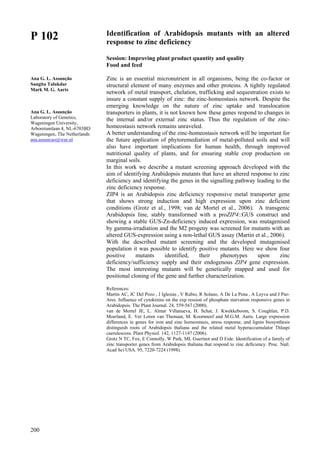 200
P 102
Ana G. L. Assunção
Sangita Talukdar
Mark M. G. Aarts
Ana G. L. Assunção
Laboratory of Genetics,
Wageningen University,
Arboretumlaan 4, NL-6703BD
Wageningen, The Netherlands
ana.assuncao@wur.nl
Identification of Arabidopsis mutants with an altered
response to zinc deficiency
Session: Improving plant product quantity and quality
Food and feed
Zinc is an essential micronutrient in all organisms, being the co-factor or
structural element of many enzymes and other proteins. A tightly regulated
network of metal transport, chelation, trafficking and sequestration exists to
insure a constant supply of zinc: the zinc-homeostasis network. Despite the
emerging knowledge on the nature of zinc uptake and translocation
transporters in plants, it is not known how these genes respond to changes in
the internal and/or external zinc status. Thus the regulation of the zinc-
homeostasis network remains unraveled.
A better understanding of the zinc-homeostasis network will be important for
the future application of phytoremediation of metal-polluted soils and will
also have important implications for human health, through improved
nutritional quality of plants, and for ensuring stable crop production on
marginal soils.
In this work we describe a mutant screening approach developed with the
aim of identifying Arabidopsis mutants that have an altered response to zinc
deficiency and identifying the genes in the signalling pathway leading to the
zinc deficiency response.
ZIP4 is an Arabidopsis zinc deficiency responsive metal transporter gene
that shows strong induction and high expression upon zinc deficient
conditions (Grotz et al., 1998; van de Mortel et al., 2006). A transgenic
Arabidopsis line, stably transformed with a proZIP4::GUS construct and
showing a stable GUS-Zn-deficiency induced expression, was mutagenised
by gamma-irradiation and the M2 progeny was screened for mutants with an
altered GUS-expression using a non-lethal GUS assay (Martin et al., 2006).
With the described mutant screening and the developed mutagenised
population it was possible to identify positive mutants. Here we show four
positive mutants identified, their phenotypes upon zinc
deficiency/sufficiency supply and their endogenous ZIP4 gene expression.
The most interesting mutants will be genetically mapped and used for
positional cloning of the gene and further characterization.
References:
Martin AC, JC Del Pozo , J Iglesias , V Rubio, R Solano, A De La Pena , A Leyva and J Paz-
Ares. Influence of cytokinins on the exp ression of phosphate starvation responsive genes in
Arabidopsis. The Plant Journal. 24, 559-567 (2000).
van de Mortel JE, L. Almar Villanueva, H. Schat, J. Kwekkeboom, S. Coughlan, P.D.
Moerland, E. Ver Loren van Themaat, M. Koornneef and M.G.M. Aarts. Large expression
differences in genes for iron and zinc homeostasis, stress response, and lignin biosynthesis
distinguish roots of Arabidopsis thaliana and the related metal hyperaccumulator Thlaspi
caerulescens. Plant Physiol. 142, 1127-1147 (2006).
Grotz N TC, Fox, E Connolly, W Park, ML Guerinot and D Eide. Identification of a family of
zinc transporter genes from Arabidopsis thaliana that respond to zinc deficiency. Proc. Natl.
Acad Sci USA. 95, 7220-7224 (1998).
 