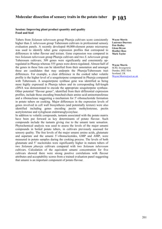 201
Molecular dissection of sensory traits in the potato tuber
Session: Improving plant product quantity and quality
Food and feed
Tubers from Solanum tuberosum group Phureja cultivars score consistently
higher than S. tuberosum group Tuberosum cultivars in professional sensory
evaluation panels. A recently developed 44,000-element potato microarray
was used to identify tuber gene expression profiles that correspond to
differences in tuber flavour and texture. Gene expression was compared in
two Solanum tuberosum group Phureja cultivars and two S. tuberosum group
Tuberosum cultivars; 309 genes were significantly and consistently up-
regulated in Phureja whereas 555 genes were down-regulated. Almost half of
the genes in these lists can be identified from their annotation and amongst
these are candidates that may underpin the Phureja/Tuberosum trait
differences. For example, a clear difference in the cooked tuber volatile
profile is the higher level of a sesquiterpene compound in Phureja compared
with Tuberosum. A sesquiterpene synthase gene was identified as being
more highly expressed in Phureja tubers and its corresponding full-length
cDNA was demonstrated to encode the appropriate sesquiterpene synthase.
Other potential “flavour genes”, identified from their differential expression
profiles, include those encoding branched-chain amino acid aminotransferase
and a ribonuclease suggesting a mechanism for 5’-ribonucleotide formation
in potato tubers on cooking. Major differences in the expression levels of
genes involved in cell wall biosynthesis (and potentially texture) were also
identified including genes encoding pectin methylesterase, pectin
acetylesterase and xyloglucan endotransglycosylase.
In addition to volatile compounds, tastants associated with the potato matrix
have been put forward as key determinants of potato flavour. Such
compounds include the tastants giving rise to the umami taste sensation.
Phytochemical analysis was used to assess the levels of the major umami
compounds in boiled potato tubers, in cultivars previously assessed for
sensory quality. The free levels of the major umami amino acids, glutamate
and aspartate and the umami 5’-ribonucleotides, GMP and AMP, were
measured in potato samples during the cooking process. The levels of both
glutamate and 5’ nucleotides were significantly higher in mature tubers of
two Solanum phureja cultivars compared with two Solanum tuberosum
cultivars. Calculation of the equivalent umami concentration for five
cultivars showed there were strong positive correlations with flavour
attributes and acceptability scores from a trained evaluation panel suggesting
that umami is an important component of potato flavour.
P 103
Wayne Morris
Laurence Ducreux
Pete Hedley
Glenn Bryan
Heather Ross
Mark Taylor
Wayne Morris
SCRI, Invergowrie
Dundee, DD2 5DA
Scotland, UK
Wayne.Morris@scri.ac.uk
 