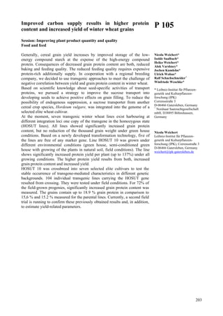 203
Improved carbon supply results in higher protein
content and increased yield of winter wheat grains
Session: Improving plant product quantity and quality
Food and feed
Generally, cereal grain yield increases by improved storage of the low-
energy compound starch at the expense of the high-energy compound
protein. Consequences of decreased grain protein content are both, reduced
baking and feeding quality. The reduced feeding quality requires expensive
protein-rich additionally supply. In cooperation with a regional breeding
company, we decided to use transgenic approaches to meet the challenge of
negative correlation between yield and grain protein content in winter wheat.
Based on scientific knowledge about seed-specific activities of transport
proteins, we pursued a strategy to improve the sucrose transport into
developing seeds to achieve positive effects on grain filling. To reduce the
possibility of endogenous suppression, a sucrose transporter from another
cereal crop species, Hordeum vulgare, was integrated into the genome of a
selected elite wheat cultivar.
At the moment, seven transgenic winter wheat lines exist harbouring at
different integration loci one copy of the transgene in the homozygous state
(HOSUT lines). All lines showed significantly increased grain protein
content, but no reduction of the thousand grain weight under green house
conditions. Based on a newly developed transformation technology, five of
the lines are free of any marker gene. Line HOSUT 10 was grown under
different environmental conditions (green house, semi-conditioned green
house with growing of the plants in natural soil, field conditions). The line
shows significantly increased protein yield per plant (up to 137%) under all
growing conditions. The higher protein yield results from both, increased
grain protein content and increased yield.
HOSUT 10 was crossbreed into seven selected elite cultivars to test the
stable occurrence of transgene-mediated characteristics in different genetic
backgrounds. 104 individual transgenic lines carrying the HOSUT gene
resulted from crossing. They were tested under field conditions. For 72% of
the field-grown progenies, significantly increased grain protein content was
measured. The grains contain up to 18.9 % grain protein in comparison to
15,6 % and 15.2 % measured for the parental lines. Currently, a second field
trial is running to confirm these previously obtained results and, in addition,
to estimate yield-related parameters.
P 105
Nicola Weichert*
Isolde Saalbach*
Heiko Weichert*
Alok Varshney*
Jochen Kumlehn*
Ulrich Wobus*
Ralf Schachschneider+
Winfriede Weschke*
* Leibniz-Institut für Pflanzen-
genetik und Kulturpflanzen-
forschung (IPK)
Corrensstraße 3
D-06466 Gatersleben, Germany
+
Nordsaat Saatzuchtgesellschaft
mbH, D38895 Böhnshausen,
Germany
Nicola Weichert
Leibniz-Institut für Pflanzen-
genetik und Kulturpflanzen-
forschung (IPK), Corrensstraße 3
D-06466 Gatersleben, Germany
weichert@ipk-gatersleben.de
 