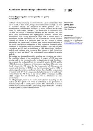 205
Valorisation of waste foliage in industrial chicory
Session: Improving plant product quantity and quality
Food and feed
Different varieties of chicory (Cichorium intybus L.) are cultivated for their
leaves (salads, witloof endive, forage) or roots (industrial chicory). The roots
of industrial chicory are processed to obtain products used in
pharmaceutical, food and feed industry: e.g. inuline, flour for bakery and a
coffee-like drink named “chicorée”. This means that, in contrast to salad
chicories, the foliage of industrial chicories are not harvested, and their
waste cause environmental and phytohygienic problems. Studies have
demonstrated that chicory byproducts could form a natural source of
antioxidants, known for reducing the risk of cancer and vascular diseases.
Breeding of chicory as a functional food, and as a source of natural
antioxidants that could replace synthetic ones, requires an understanding of
the genetic control of the metabolism of these molecules. To identify genes
implicated in the production of antioxidants in chicory, especially phenolic
compounds, we will apply a combination of QTL (Quantitative Trait Loci)
analysis and candidate gene approach. This requires a high through-put
method to extract and identify the molecules of interest adapted to genetic
analysis.
The method we developed simplifies sampling and extraction, and reduces
the variability induced by the manipulator. A progeny of 192 genotypes,
already used for the construction of a molecular genetic map for chicory,
was analysed by a chemical test for antiradical activity (DPPH) and by
HPLC. In contrast to the parents of this progeny, significant differences were
found between the 192 plants for the concentration of chlorogenic and
chicoric acid identified by HPLC, and for the antiradical activity (AR). In
addition a good correlation was found between the AR and the concentration
of chicoric acid (R2
= 0.85), suggesting that chicoric acid is at least in part
responsible for the AR found in our extracts. Other compounds found by
HPLC analysis but not identified yet, will be determined by mass
spectrometry.
For 192 genotypes, three to five clones were obtained by cutting and the
analysis of these plants will reveal if differences in the production of
phenolic compounds is under genetic control. This information, associated
with the molecular markers of the genetic map, might identify QTL involved
in the biosynthesis of antioxidant molecules.
P 107
Meriem Bahri
Philippe Hance
Sébastien Grec
Jean-Louis Hilbert
Theo Hendriks
Meriem Bahri
Laboratoire Stress Abiotique et
Différenciation des Végétaux
cultivés (SADV), Bâtiment SN2,
59655 Villeneuve d’Ascq, France
meriem.bahri@ed.univ-lille1.fr
 