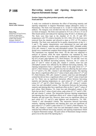 206
P 108
Phebe Ding
Hairul Azhar Sulaiman
Phebe Ding
Department of Crop Science,
Faculty of Agriculture,
Universiti Putra Malaysia,
43400 UPM Serdang,
Selangor, Malaysia
phebe@agri.upm.edu.my
Harvesting maturiy and ripening temperature to
degreen harumanis mango
Session: Improving plant product quantity and quality
Food and feed
A study was conducted to determine the effect of harvesting maturity and
ripening temperature to degreen Harumanis mango (Mangifera indica cv
Harumanis). The fruits were harvested at 11, 12 and 13 weeks after flower
anthesis. The mangoes were divided into four lots with each lot containing
six fruits of mangoes. The fruits were packed in 35.5 cm x 29 cm x 15 cm of
fibre board cartons and induced for ripening using 50 mL/L of ethylene gas.
The fruits were then kept in the chamber of 15, 20, 25 and 30°C
temperatures with 75% relative humidity for 24 h. After 24 h, the fruits were
removed from the chamber and allowed to ripen at 25°C of 75% relative
humidity. The fruits were analyzed for its quality characteristics at day 0, 1,
3 and 5. The quality characteristics were determined for peel and pulp
colour, flesh firmness, soluble solids concentration (SSC), titratable acidity
(TA), pH, vitamin C, water loss and chlorophyll content. The experimental
design was a randomized complete block design with factorial arrangement.
The experiment was repeated three times. All the data was subjected to
analysis of variance while the mean separation was separated by least
significant different. From the study conducted, the chromaticity (C*) and
hue (h°) of peel, pulp lightness (L*), flesh firmness, TA and SSC were not
affected by the different harvesting maturity. However, the L* values of
peel, C* and h° values of pulp, pH, vitamin C content, water loss and
chlorophyll content were affected by the different harvesting maturity. The
ripening temperatures have a significant effect on the pulp colour (L*, C*
and h°), flesh firmness, pH and water loss but not affecting the peel colour
(L*, C* and h°), TA, SSC, vitamin C and chlorophyll content. The ripening
days shown a significant effect on L* values of peel, pulp colour (L*, C* and
h°), flesh firmness, SSC, pH, vitamin C content, water loss and chlorophyll
content but did not have a significant effects on C* and ho
values of peel and
yet TA. There was no significant interaction effects between harvesting
maturity and ripening temperatures on peel colour (L*, C* and h°), pulp
colour (L*, C* and h°), flesh firmness, TA, SCC, pH, vitamin C content,
water loss and chlorophyll content. The interaction between the harvesting
maturity and ripening days have significant effect on the L* and C* values of
peel colour, flesh firmness, TA, water loss and chlorophyll content of the
fruits but not the ho
values of peel colour, pulp colour (L*, C* and h°), SSC,
pH and vitamin C content. The interactions between ripening temperatures
and ripening days have significant effects on h° values of pulp colour, flesh
firmness, pH and water loss. However, there were no significant effects on
peel colour (L*, C* and h°), pulp lightness and chromaticity, TA, SSC,
vitamin C and chlorophyll content. The interaction between harvesting
maturity, ripening temperatures and ripening days were not significant on
peel colour (L*, C* and h°), pulp colour (L*, C* and h°), flesh firmness, TA,
SSC, pH, vitamin C content, water loss and chlorophyll content. The result
indicated that different harvesting maturity and ripening temperatures failed
to degreen Harumanis mango. The peel colour of Harumanis mango remains
green even at the end of the ripening day 5.
 