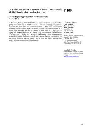 207
Iron, zink and selenium content of lentil (Lens culinaris
Medik.) lines in winter and spring crop
Session: Improving plant product quantity and quality
Food and feed
In Haymana, Turkey (Altitude 1050 m) 64 green lentil lines were planted as
spring and winter crop in 2006/07 season. Lines and cropping seasons were
evaluated for iron, zinc and selenium content. Lentil lines for different
cropping seasons showed high variability for Iron, zinc and selenium. In a
winter crop, mean Fe, Zn and Se content of lines were 28.67 mg/kg, 8.26
mg/kg and 0.38 mg/kg while in a spring crop, micronutrient contents were
91.47 mg/kg, 9.71 mg/kg and 0.36 mg/kg respectively. Lentil lines in spring
crop had higher micronutrient content (Fe, Zn and Se) than winter crop. In
conclusion, one can say that spring crop in lentil has higher quality than
winter crop for micronutrient concentration.
P 109
Abdulkadir Aydoğan*
Vural Karagül*
Metehan Yüce**
Özgür Durmaz**
Yusuf Varlık**
Ismi Gevrek**
M. Bahar Erim**
*Central Resarch Institute for field
crops P.O. Box: 226 Ulus-
Ankara/TURKEY
** İl Kontrol laboratuarı
Şehit Cem Ersever Cad. No: 12
Yenimahalle-Ankara/TURKEY
Abdulkadir Aydoğan
Central Resarch Institute for field
crops P.O. Box: 226 Ulus-Ankara,
Turkey
akadir602000@yahoo.com
 