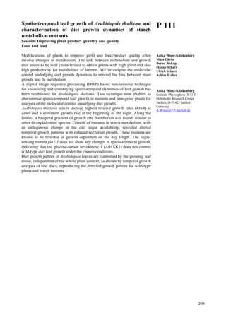 209
Spatio-temporal leaf growth of Arabidopsis thaliana and
characterisation of diel growth dynamics of starch
metabolism mutants
Session: Improving plant product quantity and quality
Food and feed
Modifications of plants to improve yield and food/product quality often
involve changes in metabolism. The link between metabolism and growth
thus needs to be well characterised to obtain plants with high yield and also
high productivity for metabolites of interest. We investigate the molecular
control underlying diel growth dynamics to unravel the link between plant
growth and its metabolism.
A digital image sequence processing (DISP) based non-invasive technique
for visualising and quantifying spatio-temporal dynamics of leaf growth has
been established for Arabidopsis thaliana. This technique now enables to
characterise spatio-temporal leaf growth in mutants and transgenic plants for
analysis of the molecular control underlying diel growth.
Arabidopsis thaliana leaves showed highest relative growth rates (RGR) at
dawn and a minimum growth rate at the beginning of the night. Along the
lamina, a basipetal gradient of growth rate distribution was found, similar to
other dicotyledonous species. Growth of mutants in starch metabolism, with
an endogenous change in the diel sugar availability, revealed altered
temporal growth patterns with reduced nocturnal growth. These mutants are
known to be retarded in growth dependent on the day length. The sugar-
sensing mutant gin2-1 does not show any changes in spatio-temporal growth,
indicating that the glucose-sensor hexokinase 1 (AtHXK1) does not control
wild-type diel leaf growth under the chosen conditions.
Diel growth pattern of Arabidopsis leaves are controlled by the growing leaf
tissue, independent of the whole plant context, as shown by temporal growth
analysis of leaf discs, reproducing the detected growth pattern for wild-type
plants and starch mutants.
P 111
Anika Wiese-Klinkenberg
Maja Christ
Bernd Biskup
Hanno Scharr
Ulrich Schurr
Achim Walter
Anika Wiese-Klinkenberg
Institute Phytosphere ICG 3
Helmholtz Research Center
Juelich, D-52425 Juelich
Germany
A.Wiese@FZ-Juelich.de
 