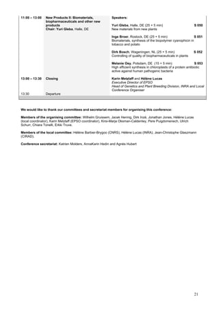 21
11:00 – 13:00 New Products II: Biomaterials,
biopharmaceuticals and other new
products
Chair: Yuri Gleba, Halle, DE
Speakers:
Yuri Gleba, Halle, DE (25 + 5 min) S 050
New materials from new plants
Inge Broer, Rostock, DE (25 + 5 min) S 051
Biomaterials, synthesis of the biopolymer cyanophicin in
tobacco and potato
Dirk Bosch, Wageningen, NL (25 + 5 min) S 052
Controlling of quality of biopharmaceuticals in plants
Melanie Oey, Potsdam, DE (15 + 5 min) S 053
High efficient synthesis in chloroplasts of a protein antibiotic
active against human pathogenic bacteria
13:00 – 13:30 Closing Karin Metzlaff and Hélène Lucas
Executive Director of EPSO
Head of Genetics and Plant Breeding Division, INRA and Local
Conference Organiser
13:30 Departure
We would like to thank our committees and secretariat members for organising this conference:
Members of the organising committee: Wilhelm Gruissem, Jacek Hennig, Dirk Inzé, Jonathan Jones, Hélène Lucas
(local coordinator), Karin Metzlaff (EPSO coordinator), Kirsi-Marja Oksman-Caldentey, Pere Puigdomenech, Ulrich
Schurr, Chiara Tonelli, Erkki Truve.
Members of the local committee: Hélène Barbier-Brygoo (CNRS), Hélène Lucas (INRA), Jean-Christophe Glaszmann
(CIRAD).
Conference secretariat: Katrien Molders, AnnaKarin Hedin and Agnès Hubert
 