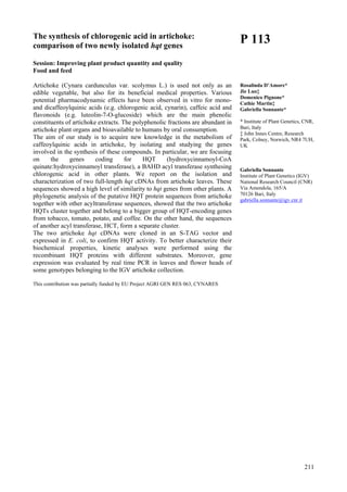 211
The synthesis of chlorogenic acid in artichoke:
comparison of two newly isolated hqt genes
Session: Improving plant product quantity and quality
Food and feed
Artichoke (Cynara cardunculus var. scolymus L.) is used not only as an
edible vegetable, but also for its beneficial medical properties. Various
potential pharmacodynamic effects have been observed in vitro for mono-
and dicaffeoylquinic acids (e.g. chlorogenic acid, cynarin), caffeic acid and
flavonoids (e.g. luteolin-7-O-glucoside) which are the main phenolic
constituents of artichoke extracts. The polyphenolic fractions are abundant in
artichoke plant organs and bioavailable to humans by oral consumption.
The aim of our study is to acquire new knowledge in the metabolism of
caffeoylquinic acids in artichoke, by isolating and studying the genes
involved in the synthesis of these compounds. In particular, we are focusing
on the genes coding for HQT (hydroxycinnamoyl-CoA
quinate:hydroxycinnamoyl transferase), a BAHD acyl transferase synthesing
chlorogenic acid in other plants. We report on the isolation and
characterization of two full-length hqt cDNAs from artichoke leaves. These
sequences showed a high level of similarity to hqt genes from other plants. A
phylogenetic analysis of the putative HQT protein sequences from artichoke
together with other acyltransferase sequences, showed that the two artichoke
HQTs cluster together and belong to a bigger group of HQT-encoding genes
from tobacco, tomato, potato, and coffee. On the other hand, the sequences
of another acyl transferase, HCT, form a separate cluster.
The two artichoke hqt cDNAs were cloned in an S-TAG vector and
expressed in E. coli, to confirm HQT activity. To better characterize their
biochemical properties, kinetic analyses were performed using the
recombinant HQT proteins with different substrates. Moreover, gene
expression was evaluated by real time PCR in leaves and flower heads of
some genotypes belonging to the IGV artichoke collection.
This contribution was partially funded by EU Project AGRI GEN RES 063, CYNARES
P 113
Rosalinda D’Amore*
Jie Luo‡
Domenico Pignone*
Cathie Martin‡
Gabriella Sonnante*
* Institute of Plant Genetics, CNR,
Bari, Italy
‡ John Innes Centre, Research
Park, Colney, Norwich, NR4 7UH,
UK
Gabriella Sonnante
Institute of Plant Genetics (IGV)
National Research Council (CNR)
Via Amendola, 165/A
70126 Bari, Italy
gabriella.sonnante@igv.cnr.it
 