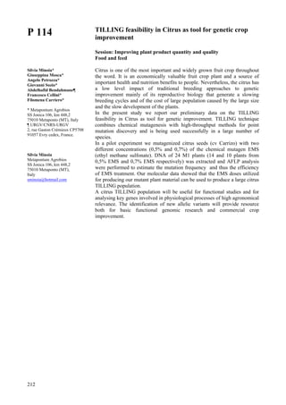 212
P 114
Silvia Minoia*
Giuseppina Mosca*
Angelo Petrozza*
Giovanni Sozio*
Abdelhafid Bendahmane¶
Francesco Cellini*
Filomena Carriero*
* Metapontum Agrobios
SS Jonica 106, km 448,2
75010 Metaponto (MT), Italy
¶ URGV/CNRS-URGV
2, rue Gaston Crémieux CP5708
91057 Evry cedex, France.
Silvia Minoia
Metapontum Agrobios
SS Jonica 106, km 448,2
75010 Metaponto (MT),
Italy
sminoia@hotmail.com
TILLING feasibility in Citrus as tool for genetic crop
improvement
Session: Improving plant product quantity and quality
Food and feed
Citrus is one of the most important and widely grown fruit crop throughout
the word. It is an economically valuable fruit crop plant and a source of
important health and nutrition benefits to people. Nevertheless, the citrus has
a low level impact of traditional breeding approaches to genetic
improvement mainly of its reproductive biology that generate a slowing
breeding cycles and of the cost of large population caused by the large size
and the slow development of the plants.
In the present study we report our preliminary data on the TILLING
feasibility in Citrus as tool for genetic improvement. TILLING technique
combines chemical mutagenesis with high-throughput methods for point
mutation discovery and is being used successfully in a large number of
species.
In a pilot experiment we mutagenized citrus seeds (cv Carrizo) with two
different concentrations (0,5% and 0,7%) of the chemical mutagen EMS
(ethyl methane sulfonate). DNA of 24 M1 plants (14 and 10 plants from
0,5% EMS and 0,7% EMS respectively) was extracted and AFLP analysis
were performed to estimate the mutation frequency and thus the efficiency
of EMS treatment. Our molecular data showed that the EMS doses utilized
for producing our mutant plant material can be used to produce a large citrus
TILLING population.
A citrus TILLING population will be useful for functional studies and for
analysing key genes involved in physiological processes of high agronomical
relevance. The identification of new allelic variants will provide resource
both for basic functional genomic research and commercial crop
improvement.
 