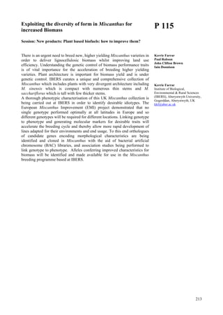 213
Exploiting the diversity of form in Miscanthus for
increased Biomass
Session: New products: Plant based biofuels: how to improve them?
There is an urgent need to breed new, higher yielding Miscanthus varieties in
order to deliver lignocellulosic biomass whilst improving land use
efficiency. Understanding the genetic control of biomass performance traits
is of vital importance for the acceleration of breeding higher yielding
varieties. Plant architecture is important for biomass yield and is under
genetic control. IBERS curates a unique and comprehensive collection of
Miscanthus which includes plants with very divergent architecture including
M. sinensis which is compact with numerous thin stems and M.
sacchariflorus which is tall with few thicker stems.
A thorough phenotypic characterisation of this UK Miscanthus collection is
being carried out at IBERS in order to identify desirable idiotypes. The
European Miscanthus Improvement (EMI) project demonstrated that no
single genotype performed optimally at all latitudes in Europe and so
different genotypes will be required for different locations. Linking genotype
to phenotype and generating molecular markers for desirable traits will
accelerate the breeding cycle and thereby allow more rapid development of
lines adapted for their environments and end usage. To this end orthologues
of candidate genes encoding morphological characteristics are being
identified and cloned in Miscanthus with the aid of bacterial artificial
chromosome (BAC) libraries, and association studies being performed to
link genotype to phenotype. Alleles conferring improved characteristics for
biomass will be identified and made available for use in the Miscanthus
breeding programme based at IBERS.
P 115
Kerrie Farrar
Paul Robson
John Clifton Brown
Iain Donnison
Kerrie Farrar
Institute of Biological,
Environmental & Rural Sciences
(IBERS), Aberystwyth University,
Gogerddan, Aberystwyth, UK
kkf@aber.ac.uk
 