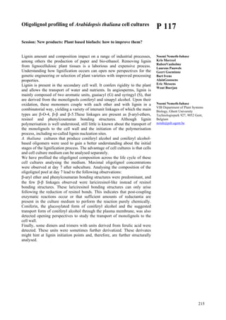 215
Oligolignol profiling of Arabidopsis thaliana cell cultures
Session: New products: Plant based biofuels: how to improve them?
Lignin amount and composition impact on a range of industrial processes,
among others the production of paper and bio-ethanol. Removing lignin
from lignocellulosic plant tissues is a laborious and expensive process.
Understanding how lignification occurs can open new perspectives for the
genetic engineering or selection of plant varieties with improved processing
properties.
Lignin is present in the secondary cell wall. It confers rigidity to the plant
and allows the transport of water and nutrients. In angiosperms, lignin is
mainly composed of two aromatic units, guaiacyl (G) and syringyl (S), that
are derived from the monolignols coniferyl and sinapyl alcohol. Upon their
oxidation, these monomers couple with each other and with lignin in a
combinatorial way, yielding a variety of interunit linkages of which the main
types are β-O-4, β-β and β-5.These linkages are present as β-aryl-ethers,
resinol and phenylcoumaran bonding structures. Although lignin
polymerisation is well understood, still little is known about the transport of
the monolignols to the cell wall and the initiation of the polymerisation
process, including so-called lignin nucleation sites.
A. thaliana cultures that produce coniferyl alcohol and coniferyl alcohol-
based oligomers were used to gain a better understanding about the initial
stages of the lignification process. The advantage of cell cultures is that cells
and cell culture medium can be analysed separately.
We have profiled the oligolignol composition across the life cycle of these
cell cultures analysing the medium. Maximal oligolignol concentrations
were observed at day 7 after subculture. Analysing the composition of the
oligolignol pool at day 7 lead to the following observations:
β-aryl ether and phenylcoumaran bonding structures were predominant, and
the few β-β linkages observed were lariciresinol-like instead of resinol
bonding structures. These lariciresinol bonding structures can only arise
following the reduction of resinol bonds. This indicates that post-coupling
enzymatic reactions occur or that sufficient amounts of reductantia are
present in the culture medium to perform the reaction purely chemically.
Coniferin, the glucosylated form of coniferyl alcohol and the suggested
transport form of coniferyl alcohol through the plasma membrane, was also
detected opening perspectives to study the transport of monolignols to the
cell wall.
Finally, some dimers and trimers with units derived from ferulic acid were
detected. These units were sometimes further derivatized. These derivates
might hint at lignin initiation points and, therefore, are further structurally
analysed.
P 117
Noemi Nemeth-Iuhasz
Kris Morreel
RubenVanholme
Laurens Pauwels
Geert Goeminne
Bart Ivens
AlainGoossens
Eric Messens
Wout Boerjan
Noemi Nemeth-Iuhasz
VIB Department of Plant Systems
Biology, Ghent University
Technologiepark 927, 9052 Gent,
Belgium
noiuh@psb.ugent.be
 